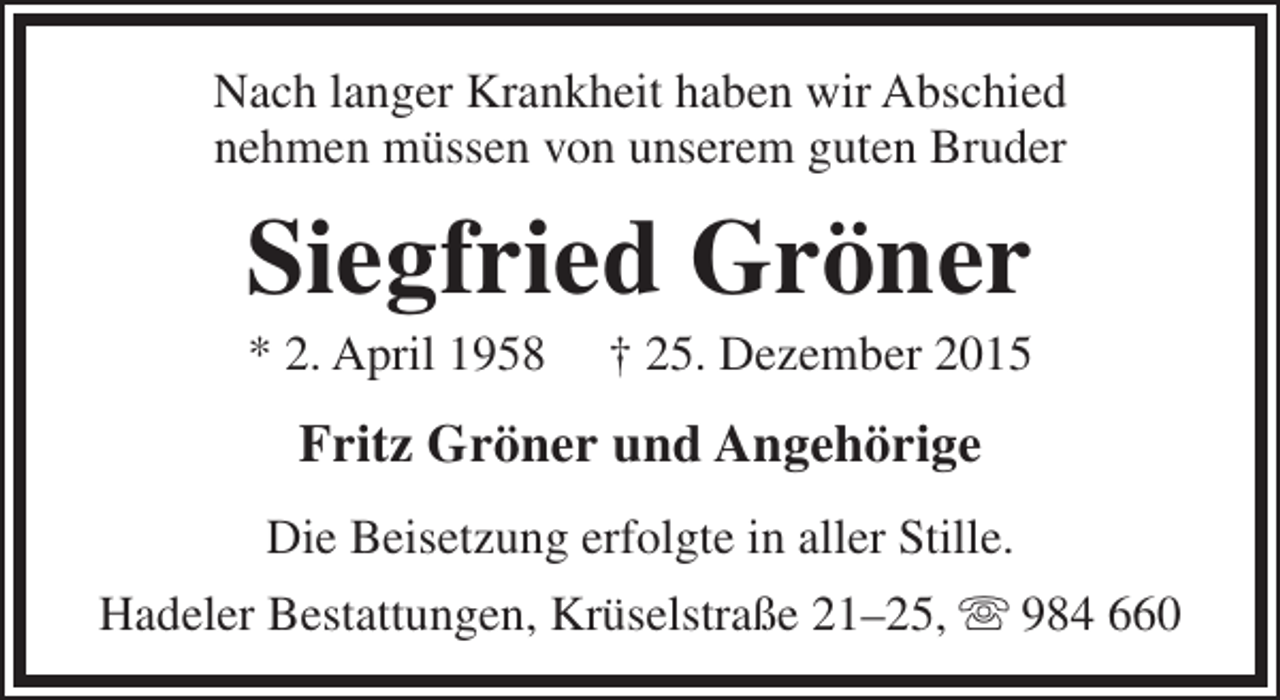 <p>Nach langer Krankheit haben wir Abschied<br />nehmen müssen von unserem guten Bruder</p><p>Siegfried Gröner<br />* 2. April 1958</p><p>† 25. Dezember 2015</p><p>Fritz Gröner und Angehörige<br />Die Beisetzung erfolgte in aller Stille.<br />Hadeler Bestattungen, Krüselstraße 21–25,  984 660</p>
