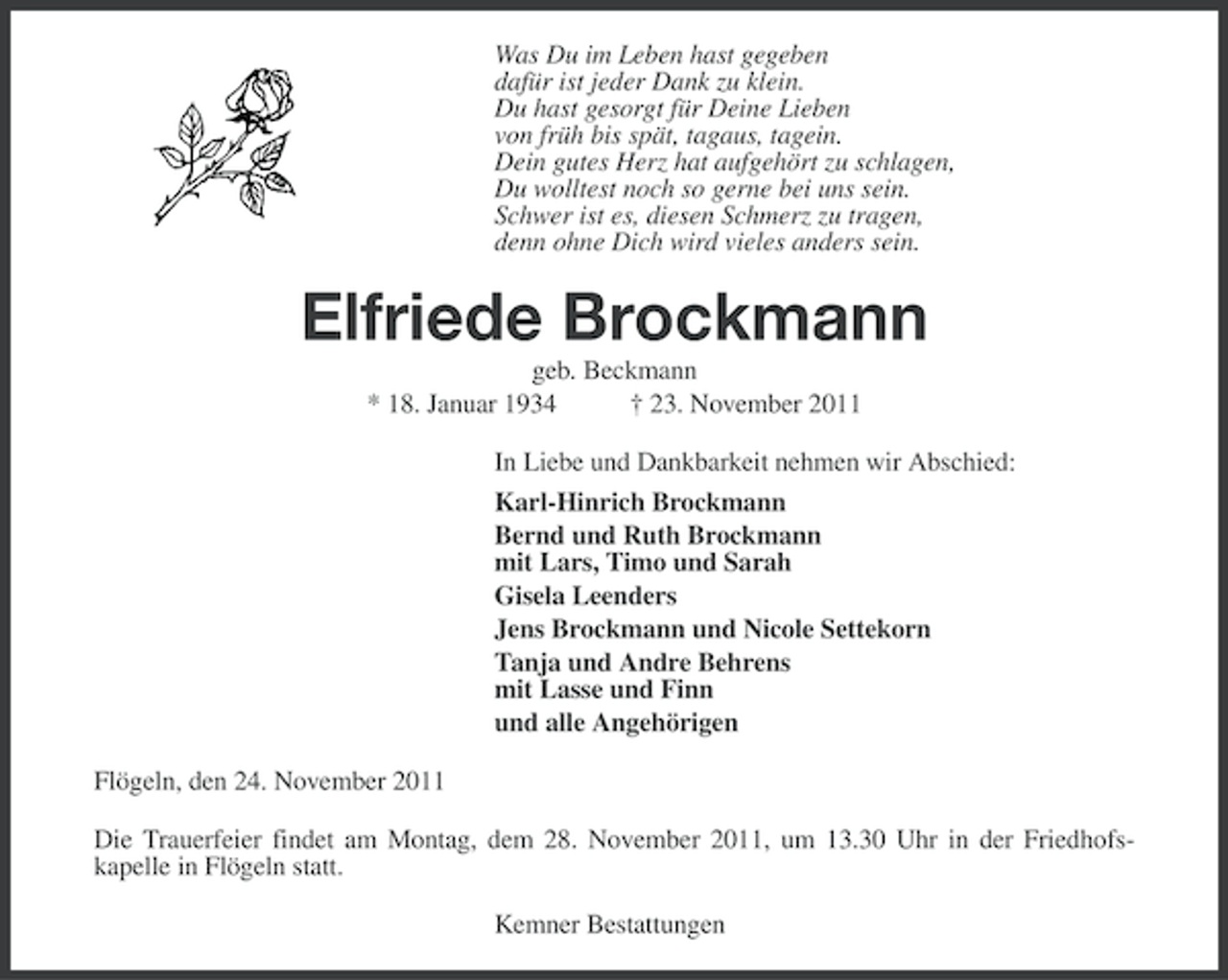 <p>Was Du im Leben hast gegeben<br />dafür ist jeder Dank zu klein.<br />Du hast gesorgt für Deine Lieben<br />von früh bis spät, tagaus, tagein.<br />Dein gutes Herz hat aufgehört zu schlagen,<br />Du wolltest noch so gerne bei uns sein.<br />Schwer ist es, diesen Schmerz zu tragen,<br />denn ohne Dich wird vieles anders sein.</p><p>Elfriede Brockmann<br />geb. Beckmann<br />* 18. Januar 1934<br />† 23. November 2011<br />In Liebe und Dankbarkeit nehmen wir Abschied:<br />Karl-Hinrich Brockmann<br />Bernd und Ruth Brockmann<br />mit Lars, Timo und Sarah<br />Gisela Leenders<br />Jens Brockmann und Nicole Settekorn<br />Tanja und Andre Behrens<br />mit Lasse und Finn<br />und alle Angehörigen<br />Flögeln, den 24. November 2011<br />Die Trauerfeier findet am Montag, dem 28. November 2011, um 13.30 Uhr in der Friedhofskapelle in Flögeln statt.<br />Kemner Bestattungen</p>