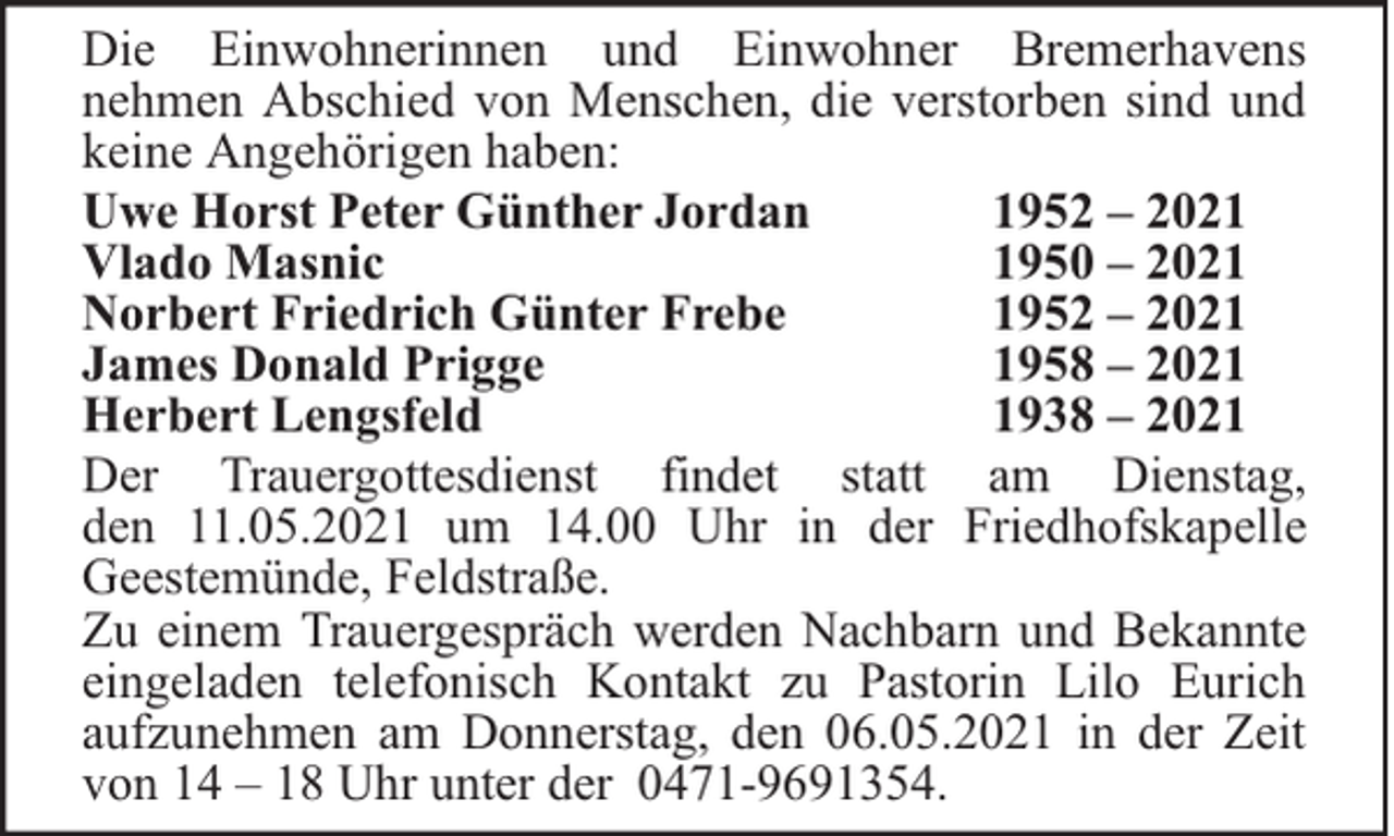 <p>Die Einwohnerinnen und Einwohner Bremerhavens<br />nehmen Abschied von Menschen, die verstorben sind und<br />keine Angehörigen haben:<br />Uwe Horst Peter Günther Jordan<br />1952 – 2021<br />Vlado Masnic<br />1950 – 2021<br />Norbert Friedrich Günter Frebe<br />1952 – 2021<br />James Donald Prigge<br />1958 – 2021<br />Herbert Lengsfeld<br />1938 – 2021<br />Der Trauergottesdienst findet statt am Dienstag,<br />den 11.05.2021 um 14.00 Uhr in der Friedhofskapelle<br />Geestemünde, Feldstraße.<br />Zu einem Trauergespräch werden Nachbarn und Bekannte<br />eingeladen telefonisch Kontakt zu Pastorin Lilo Eurich<br />aufzunehmen am Donnerstag, den 06.05.2021 in der Zeit<br />von 14 – 18 Uhr unter der 0471-9691354.</p>