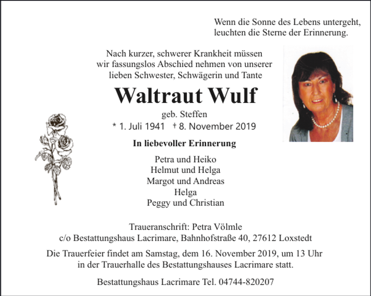 <p>Wenn die Sonne des Lebens untergeht,<br />leuchten die Sterne der Erinnerung.<br />Nach kurzer, schwerer Krankheit müssen<br />wir fassungslos Abschied nehmen von unserer<br />lieben Schwester, Schwägerin und Tante</p><p>Waltraut Wulf</p><p>geb. Steffen<br />* 1. Juli 1941 † 8. November 2019<br />In liebevoller Erinnerung<br />Petra und Heiko<br />Helmut und Helga<br />Margot und Andreas<br />Helga<br />Peggy und Christian</p><p>Traueranschrift: Petra Völmle<br />c/o Bestattungshaus Lacrimare, Bahnhofstraße 40, 27612 Loxstedt<br />Die Trauerfeier findet am Samstag, dem 16. November 2019, um 13 Uhr<br />in der Trauerhalle des Bestattungshauses Lacrimare statt.<br />Bestattungshaus Lacrimare Tel. 04744-820207</p>