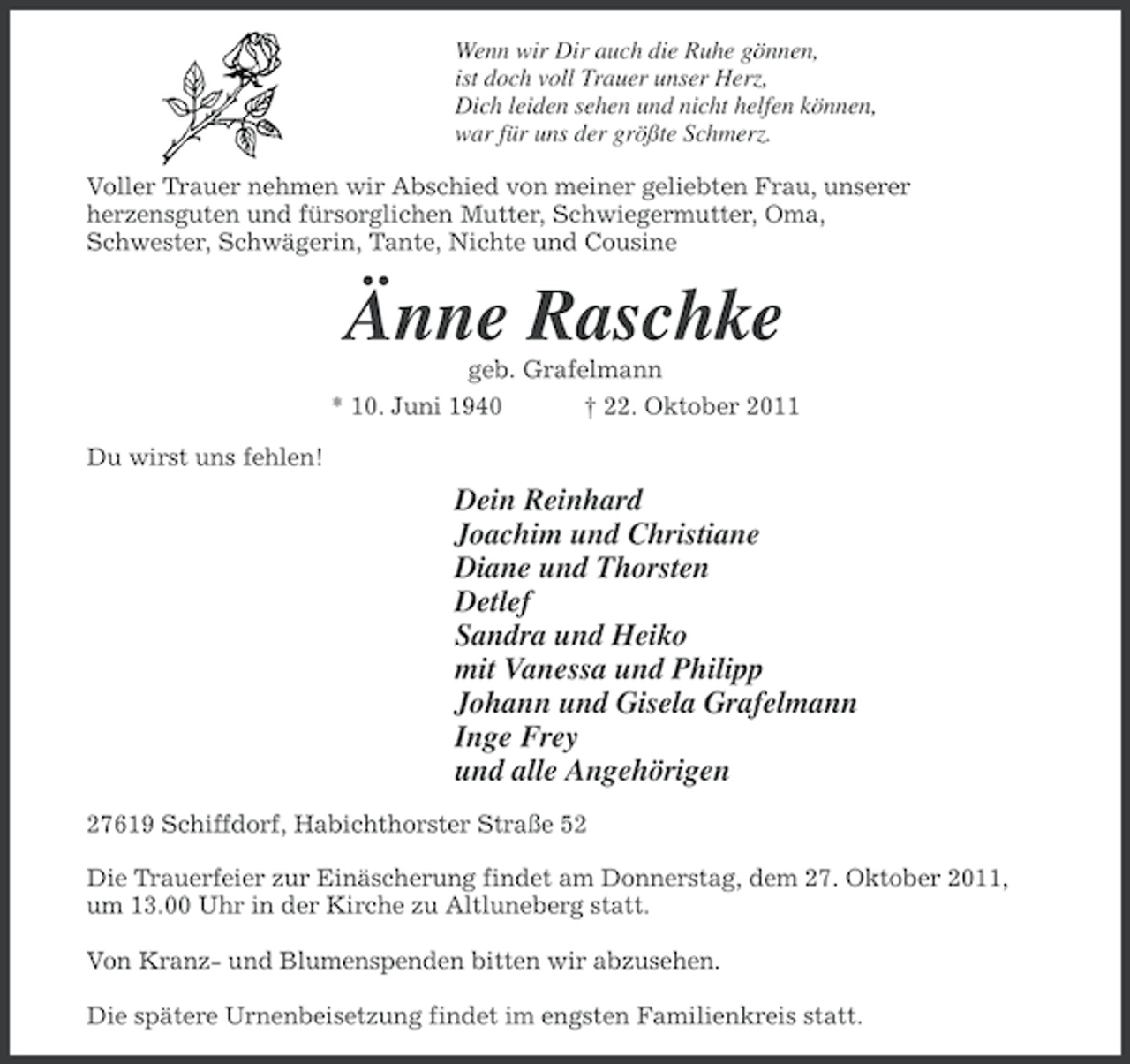 <p>Wenn wir Dir auch die Ruhe gönnen,<br />ist doch voll Trauer unser Herz,<br />Dich leiden sehen und nicht helfen können,<br />war für uns der größte Schmerz.<br />Voller Trauer nehmen wir Abschied von meiner geliebten Frau, unserer<br />herzensguten und fürsorglichen Mutter, Schwiegermutter, Oma,<br />Schwester, Schwägerin, Tante, Nichte und Cousine</p><p>Änne Raschke<br />geb. Grafelmann<br />* 10. Juni 1940<br />† 22. Oktober 2011<br />Du wirst uns fehlen!</p><p>Dein Reinhard<br />Joachim und Christiane<br />Diane und Thorsten<br />Detlef<br />Sandra und Heiko<br />mit Vanessa und Philipp<br />Johann und Gisela Grafelmann<br />Inge Frey<br />und alle Angehörigen<br />27619 Schiffdorf, Habichthorster Straße 52<br />Die Trauerfeier zur Einäscherung findet am Donnerstag, dem 27. Oktober 2011,<br />um 13.00 Uhr in der Kirche zu Altluneberg statt.<br />Von Kranz- und Blumenspenden bitten wir abzusehen.<br />Die spätere Urnenbeisetzung findet im engsten Familienkreis statt.</p>