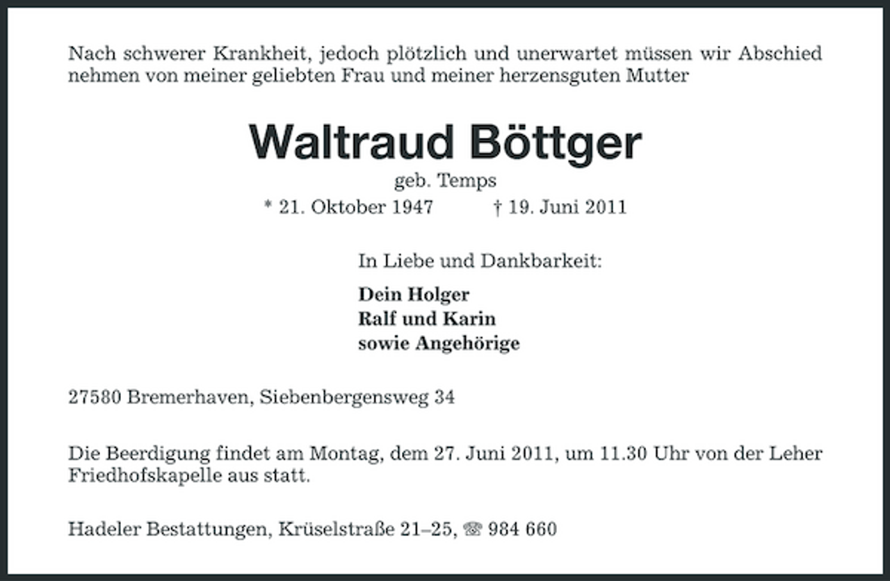 <p>Nach schwerer Krankheit, jedoch plötzlich und unerwartet müssen wir Abschied nehmen von meiner geliebten Frau und meiner herzensguten Mutter</p><p>Waltraud Böttger<br />geb. Temps * 21. Oktober 1947 † 19. Juni 2011 In Liebe und Dankbarkeit: Dein Holger Ralf und Karin sowie Angehörige 27580 Bremerhaven, Siebenbergensweg 34 Die Beerdigung findet am Montag, dem 27. Juni 2011, um 11.30 Uhr von der Leher Friedhofskapelle aus statt. Hadeler Bestattungen, Krüselstraße 21–25, 984 660</p>