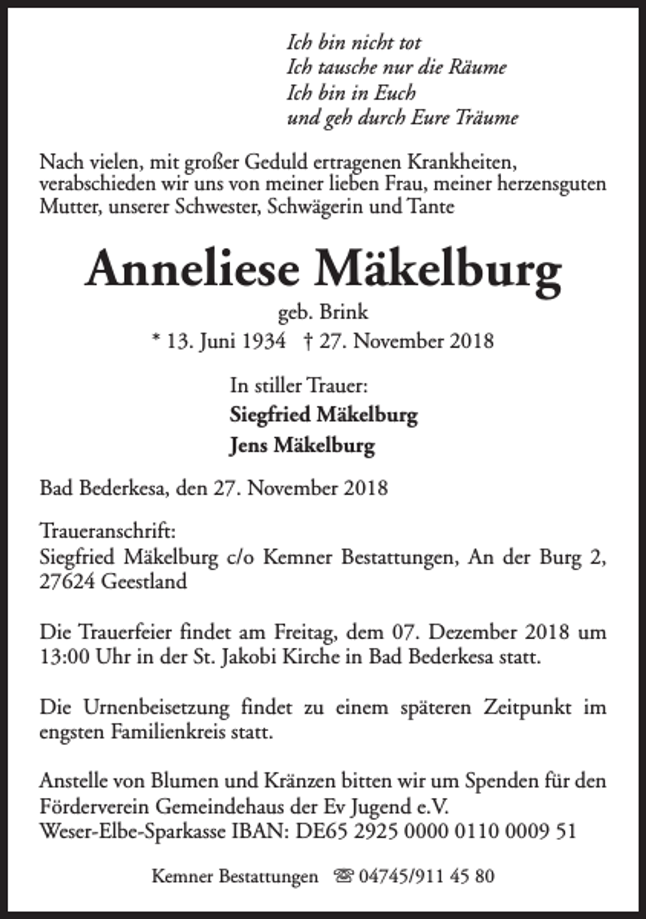 <p>Ich bin nicht tot<br />Ich tausche nur die Räume<br />Ich bin in Euch<br />und geh durch Eure Träume<br />Nach vielen, mit großer Geduld ertragenen Krankheiten,<br />verabschieden wir uns von meiner lieben Frau, meiner herzensguten<br />Mutter, unserer Schwester, Schwägerin und Tante</p><p>Anneliese Mäkelburg<br />geb. Brink<br />* 13. Juni 1934 † 27. November 2018<br />In stiller Trauer:<br />Siegfried Mäkelburg<br />Jens Mäkelburg<br />Bad Bederkesa, den 27. November 2018<br />Traueranschrift:<br />Siegfried Mäkelburg c/o Kemner Bestattungen, An der Burg 2,<br />27624 Geestland<br />Die Trauerfeier findet am Freitag, dem 07. Dezember 2018 um<br />13:00 Uhr in der St. Jakobi Kirche in Bad Bederkesa statt.<br />Die Urnenbeisetzung findet zu einem späteren Zeitpunkt im<br />engsten Familienkreis statt.<br />Anstelle von Blumen und Kränzen bitten wir um Spenden für den<br />Förderverein Gemeindehaus der Ev Jugend e.V.<br />Weser-Elbe-Sparkasse IBAN: DE65 2925 00011009 51<br />Kemner Bestattungen s 04745/911 45 80</p>