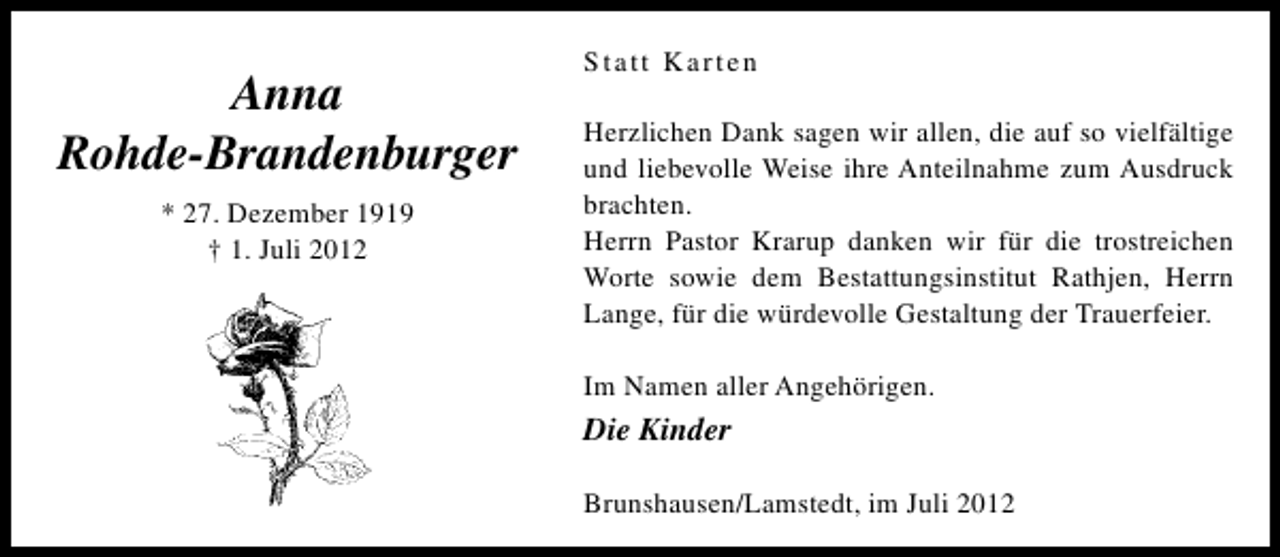 <p>Anna<br />Rohde-Brandenburger<br />* 27. Dezember 1919<br />† 1. Juli 2012</p><p>Statt Karten<br />Herzlichen Dank sagen wir allen, die auf so vielfältige<br />und liebevolle Weise ihre Anteilnahme zum Ausdruck<br />brachten.<br />Herrn Pastor Krarup danken wir für die trostreichen<br />Worte sowie dem Bestattungsinstitut Rathjen, Herrn<br />Lange, für die würdevolle Gestaltung der Trauerfeier.<br />Im Namen aller Angehörigen.</p><p>Die Kinder<br />Brunshausen/Lamstedt, im Juli 2012</p>