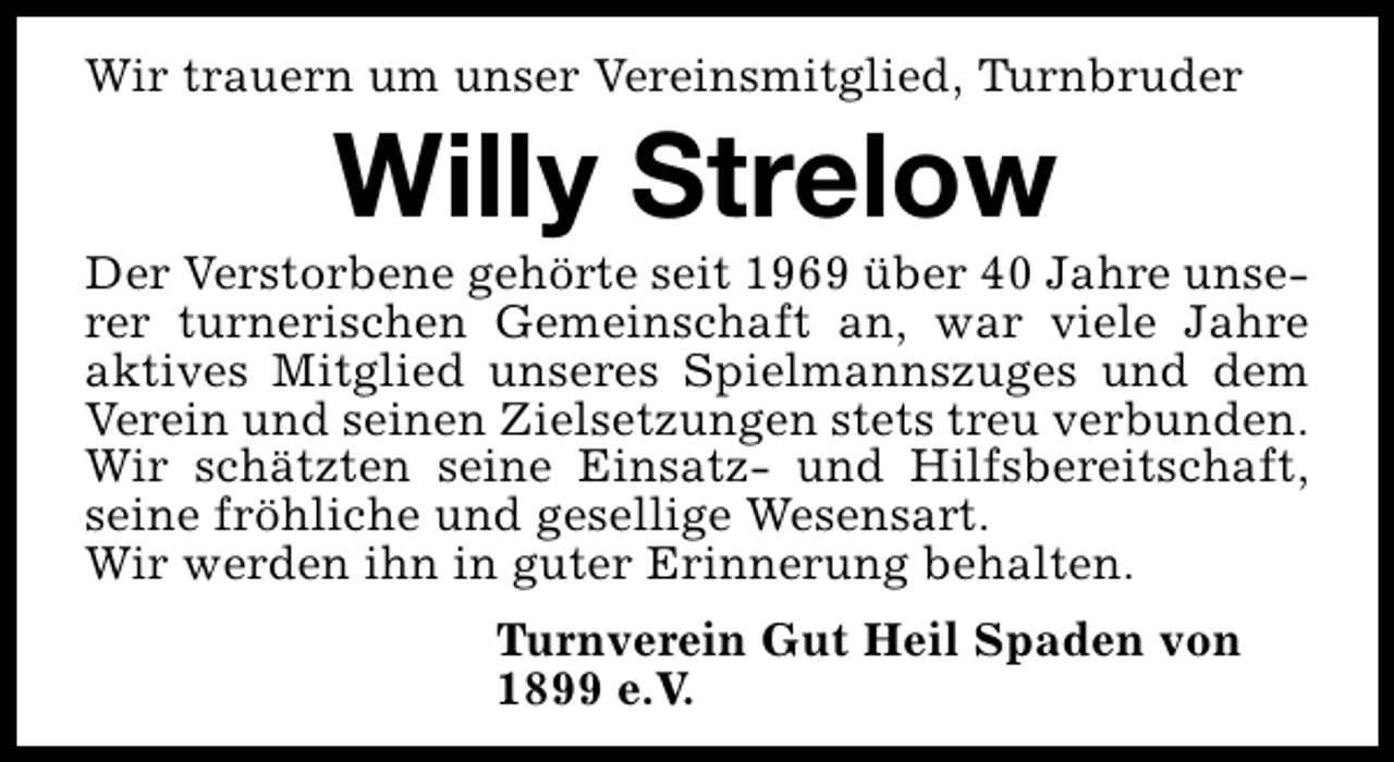 <p>Wir trauern um unser Vereinsmitglied, Turnbruder</p><p>Willy Strelow</p><p>Der Verstorbene gehörte seit 1969 über 40 Jahre unserer turnerischen Gemeinschaft an, war viele Jahre<br />aktives Mitglied unseres Spielmannszuges und dem<br />Verein und seinen Zielsetzungen stets treu verbunden.<br />Wir schätzten seine Einsatz- und Hilfsbereitschaft,<br />seine fröhliche und gesellige Wesensart.<br />Wir werden ihn in guter Erinnerung behalten.<br />Turnverein Gut Heil Spaden von<br />1899 e.V.</p>