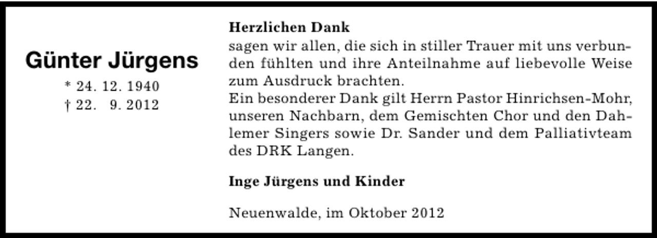 <p>Günter Jürgens<br />* 24. 12. 1940<br />† 22. 9. 2012</p><p>Herzlichen Dank<br />sagen wir allen, die sich in stiller Trauer mit uns verbunden fühlten und ihre Anteilnahme auf liebevolle Weise<br />zum Ausdruck brachten.<br />Ein besonderer Dank gilt Herrn Pastor Hinrichsen-Mohr,<br />unseren Nachbarn, dem Gemischten Chor und den Dahlemer Singers sowie Dr. Sander und dem Palliativteam<br />des DRK Langen.<br />Inge Jürgens und Kinder<br />Neuenwalde, im Oktober 2012</p>