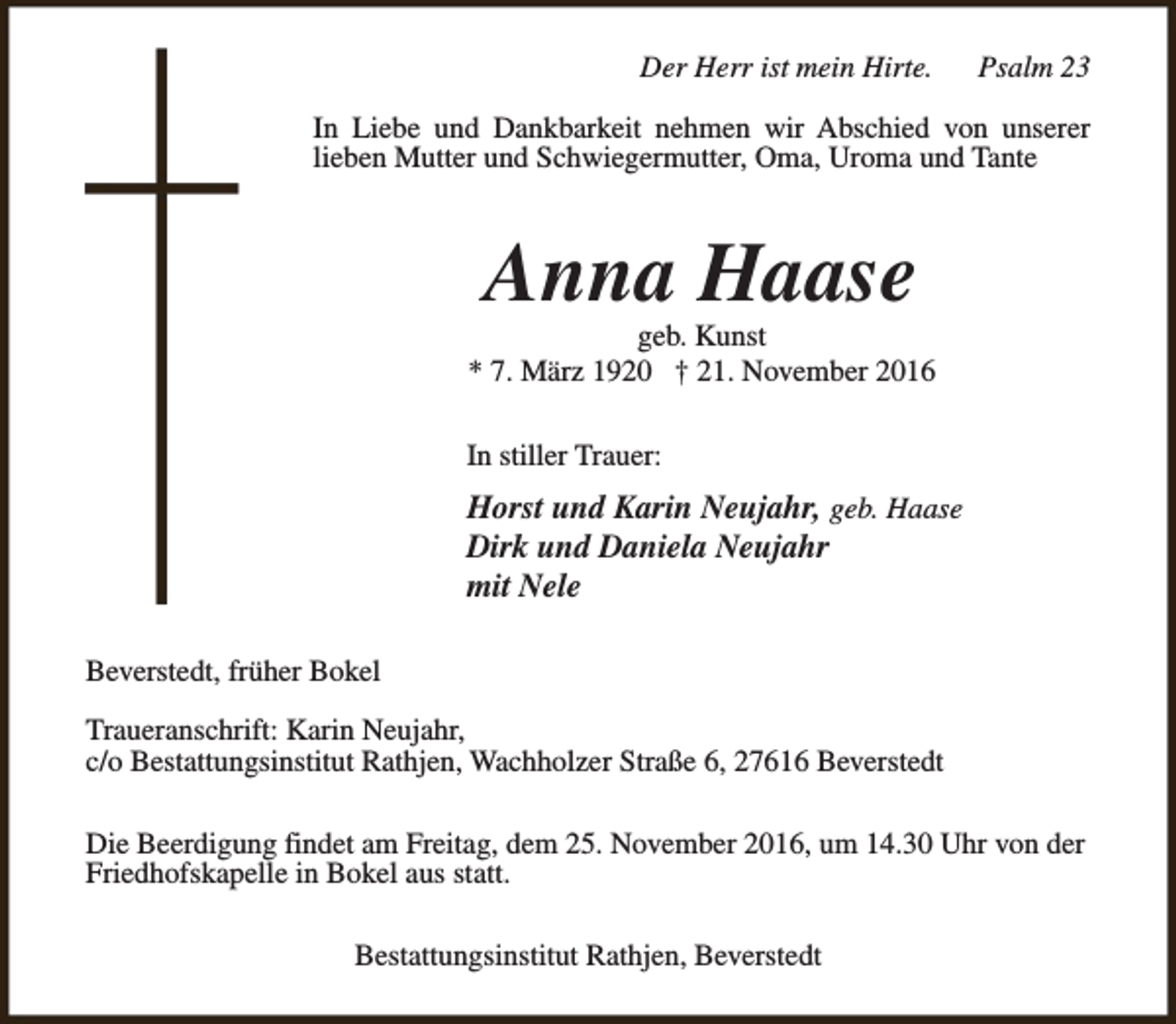 <p>Der Herr ist mein Hirte.</p><p>Psalm 23</p><p>In Liebe und Dankbarkeit nehmen wir Abschied von unserer<br />lieben Mutter und Schwiegermutter, Oma, Uroma und Tante</p><p>Anna Haase</p><p>geb. Kunst<br />* 7. März 1920 † 21. November 2016<br />In stiller Trauer:</p><p>Horst und Karin Neujahr, geb. Haase<br />Dirk und Daniela Neujahr<br />mit Nele<br />Beverstedt, früher Bokel<br />Traueranschrift: Karin Neujahr,<br />c/o Bestattungsinstitut Rathjen, Wachholzer Straße 6, 27616 Beverstedt<br />Die Beerdigung findet am Freitag, dem 25. November 2016, um 14.30 Uhr von der<br />Friedhofskapelle in Bokel aus statt.<br />Bestattungsinstitut Rathjen, Beverstedt</p>