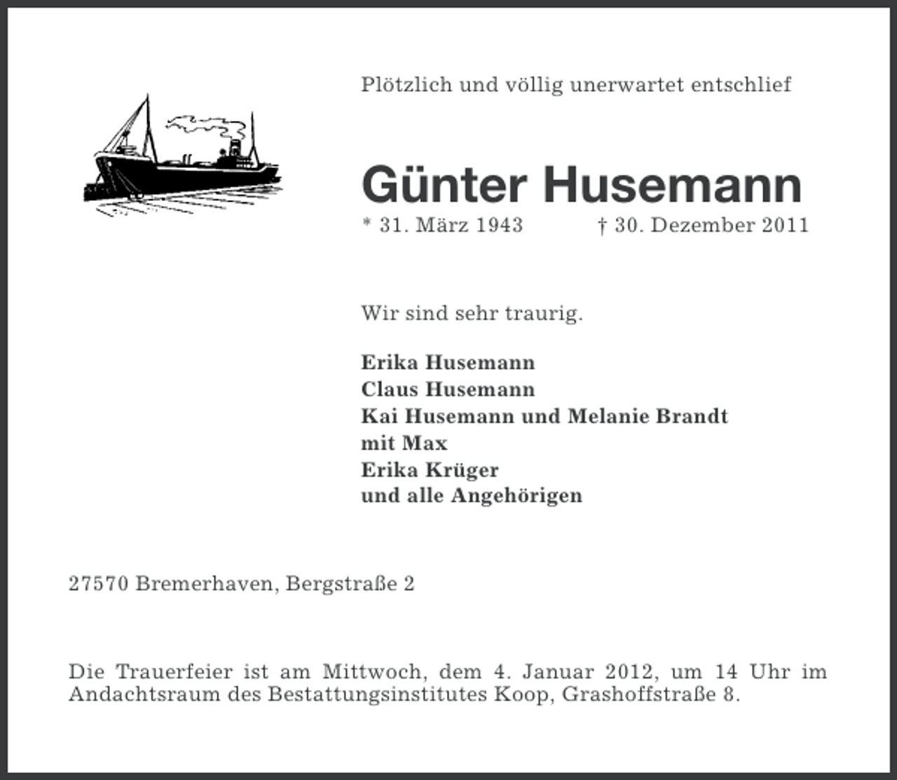 <p>Plötzlich und völlig unerwartet entschlief</p><p>Günter Husemann<br />* 31. März 1943</p><p>† 30. Dezember 2011</p><p>Wir sind sehr traurig.<br />Erika Husemann<br />Claus Husemann<br />Kai Husemann und Melanie Brandt<br />mit Max<br />Erika Krüger<br />und alle Angehörigen</p><p>27570 Bremerhaven, Bergstraße 2</p><p>Die Trauerfeier ist am Mittwoch, dem 4. Januar 2012, um 14 Uhr im<br />Andachtsraum des Bestattungsinstitutes Koop, Grashoffstraße 8.</p>