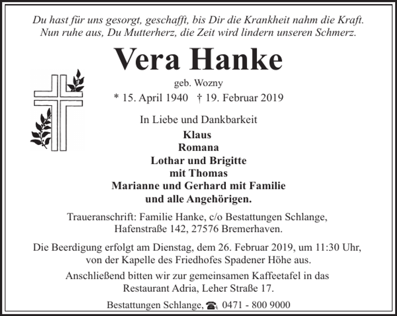 <p>Du hast für uns gesorgt, geschafft, bis Dir die Krankheit nahm die Kraft.<br />Nun ruhe aus, Du Mutterherz, die Zeit wird lindern unseren Schmerz.</p><p>Vera Hanke<br />geb. Wozny</p><p>* 15. April 1940 † 19. Februar 2019<br />In Liebe und Dankbarkeit<br />Klaus<br />Romana<br />Lothar und Brigitte<br />mit Thomas<br />Marianne und Gerhard mit Familie<br />und alle Angehörigen.<br />Traueranschrift: Familie Hanke, c/o Bestattungen Schlange,<br />Hafenstraße 142, 27576 Bremerhaven.<br />Die Beerdigung erfolgt am Dienstag, dem 26. Februar 2019, um 11:30 Uhr,<br />von der Kapelle des Friedhofes Spadener Höhe aus.<br />Anschließend bitten wir zur gemeinsamen Kaffeetafel in das<br />Restaurant Adria, Leher Straße 17.<br />Bestattungen Schlange,</p><p>0471 - 800 9000</p>