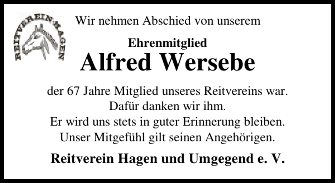 <p>Wir nehmen Abschied von unserem<br />Ehrenmitglied</p><p>Alfred Wersebe<br />der 67 Jahre Mitglied unseres Reitvereins war.<br />Dafür danken wir ihm.<br />Er wird uns stets in guter Erinnerung bleiben.<br />Unser Mitgefühl gilt seinen Angehörigen.</p><p>Reitverein Hagen und Umgegend e. V.</p>