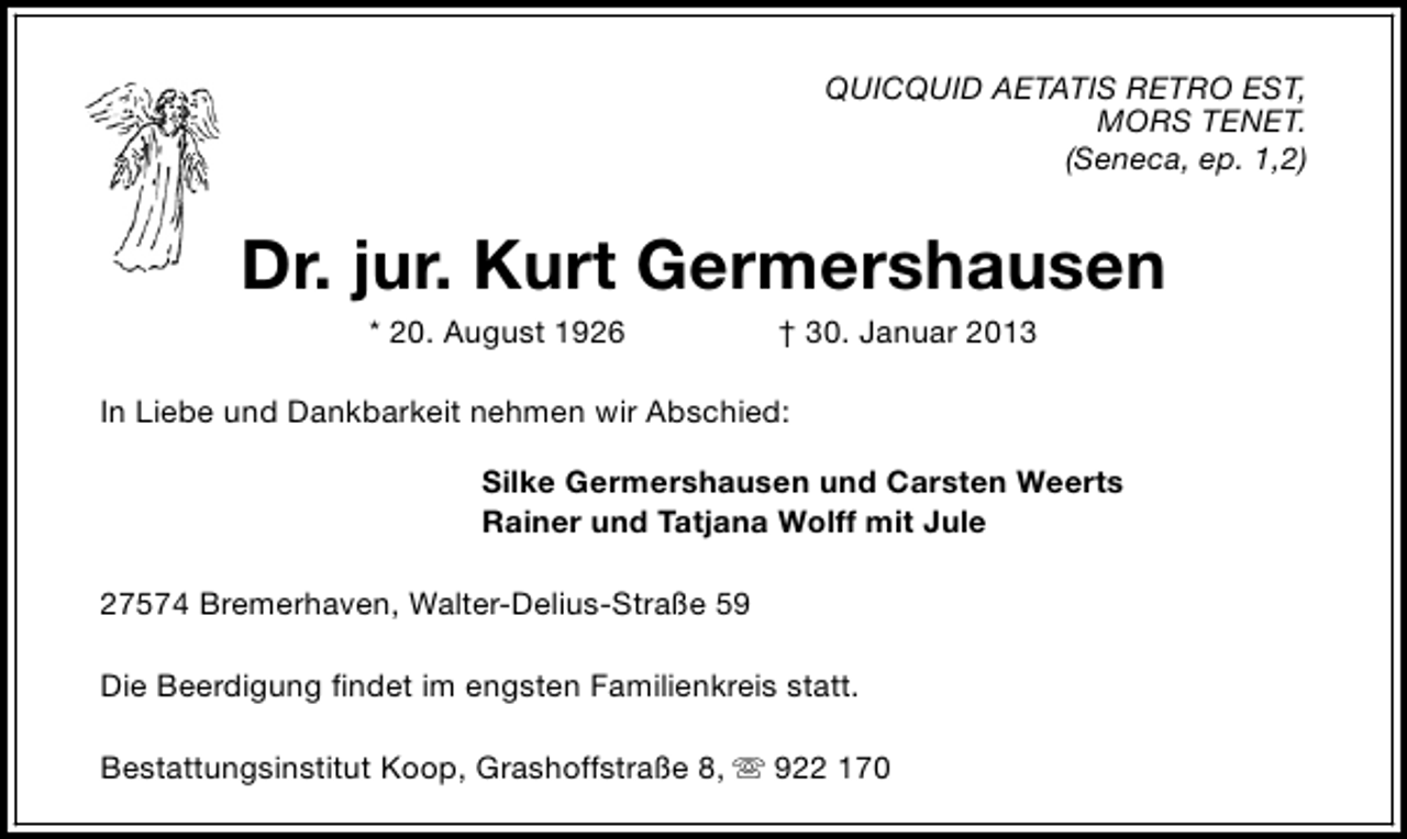 <p>QUICQUID AETATIS RETRO EST,<br />MORS TENET.<br />(Seneca, ep. 1,2)</p><p>Dr. jur. Kurt Germershausen<br />* 20. August 1926</p><p>† 30. Januar 2013</p><p>In Liebe und Dankbarkeit nehmen wir Abschied:<br />Silke Germershausen und Carsten Weerts<br />Rainer und Tatjana Wolff mit Jule<br />27574 Bremerhaven, Walter-Delius-Straße 59<br />Die Beerdigung findet im engsten Familienkreis statt.<br />Bestattungsinstitut Koop, Grashoffstraße 8, s 922 170</p>
