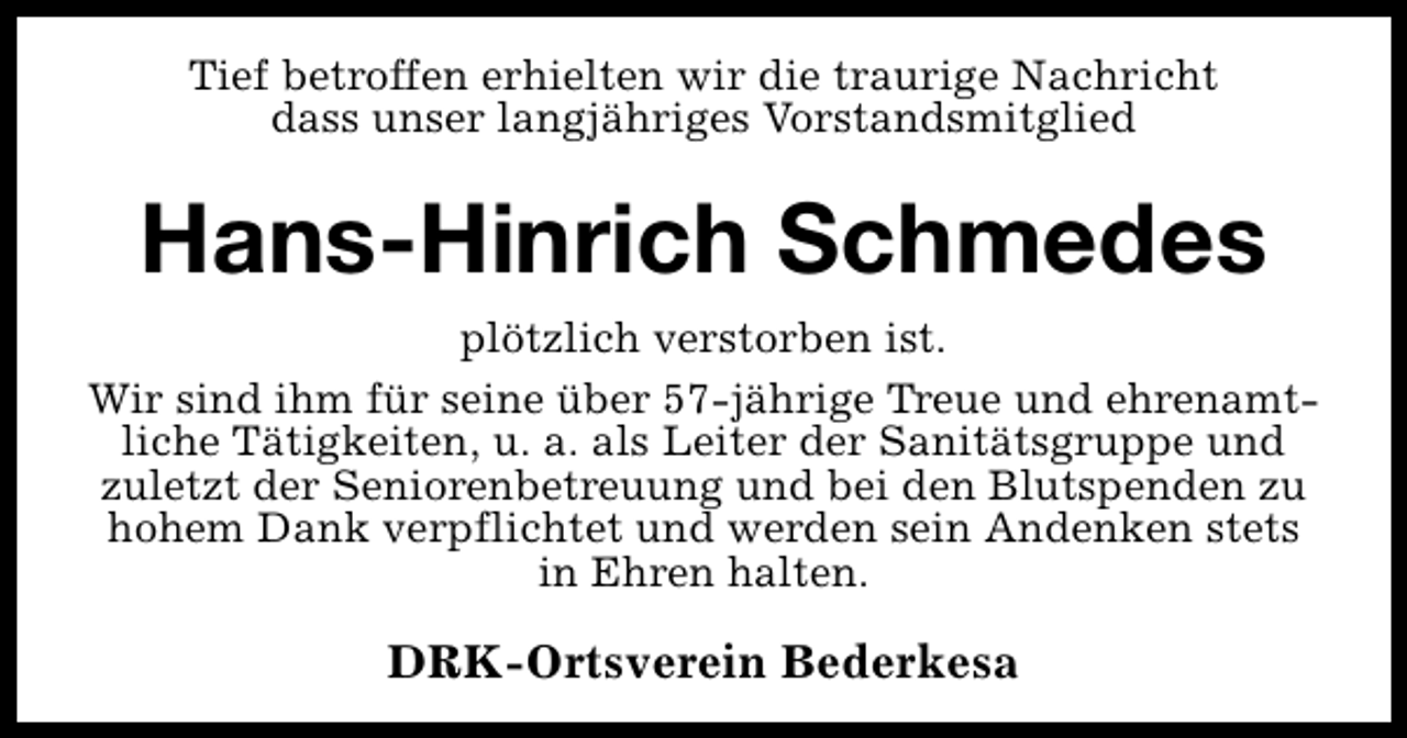 <p>Tief betroffen erhielten wir die traurige Nachricht<br />dass unser langjähriges Vorstandsmitglied</p><p>Hans-Hinrich Schmedes<br />plötzlich verstorben ist.<br />Wir sind ihm für seine über 57-jährige Treue und ehrenamtliche Tätigkeiten, u. a. als Leiter der Sanitätsgruppe und<br />zuletzt der Seniorenbetreuung und bei den Blutspenden zu<br />hohem Dank verpflichtet und werden sein Andenken stets<br />in Ehren halten.</p><p>DRK-Ortsverein Bederkesa</p>