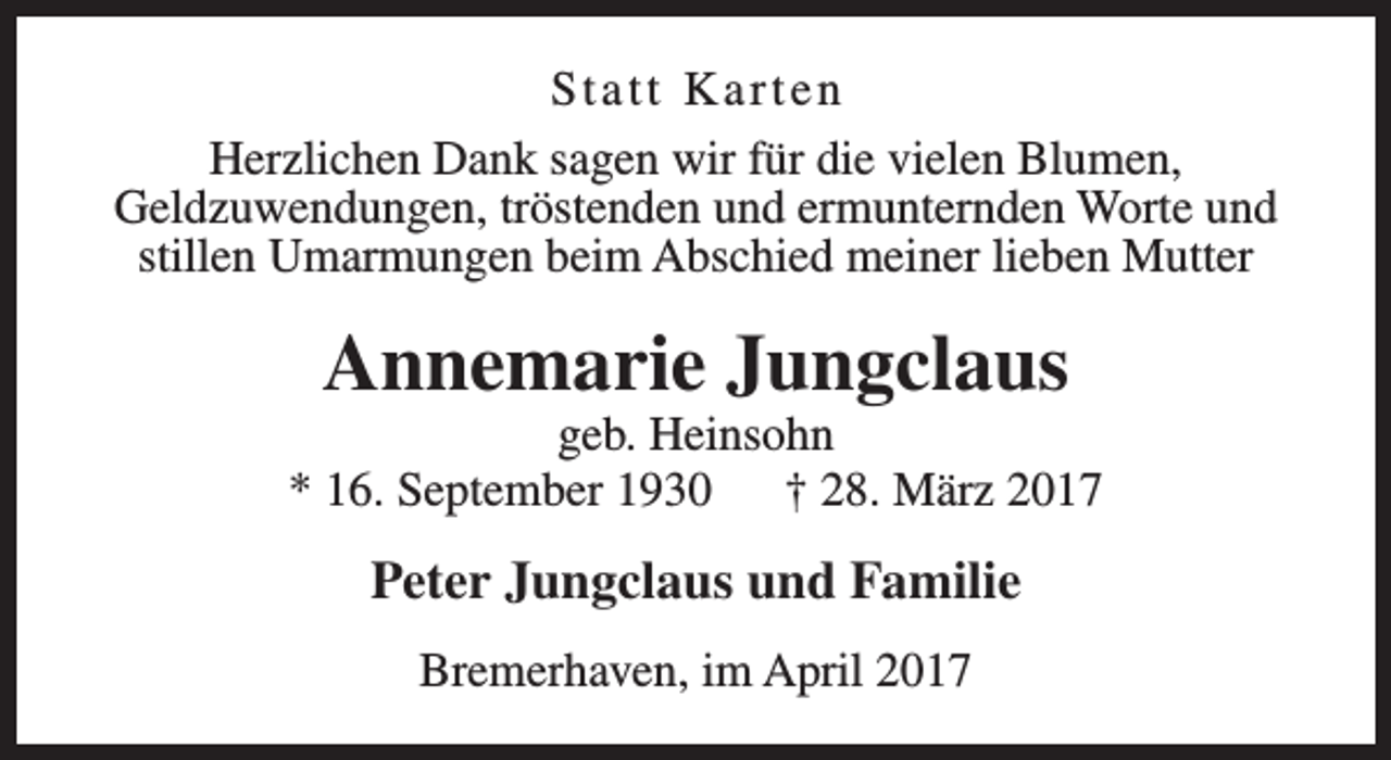 <p>Statt Karten<br />Herzlichen Dank sagen wir für die vielen Blumen,<br />Geldzuwendungen, tröstenden und ermunternden Worte und<br />stillen Umarmungen beim Abschied meiner lieben Mutter</p><p>Annemarie Jungclaus</p><p>geb. Heinsohn<br />* 16. September 1930<br />† 28. März 2017</p><p>Peter Jungclaus und Familie<br />Bremerhaven, im April 2017</p>