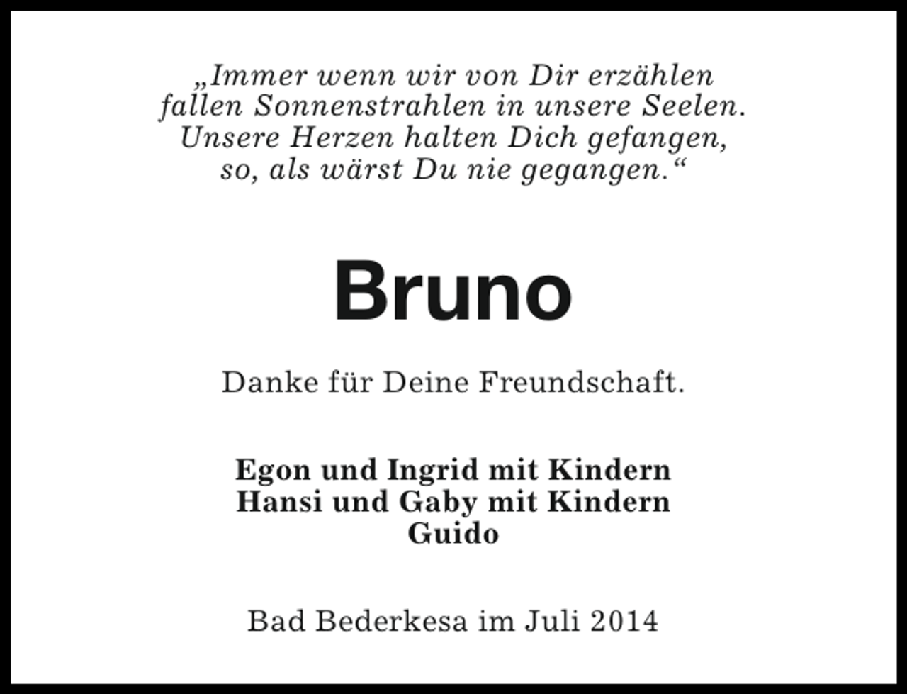 <p>„Immer wenn wir von Dir erzählen<br />fallen Sonnenstrahlen in unsere Seelen.<br />Unsere Herzen halten Dich gefangen,<br />so, als wärst Du nie gegangen.“</p><p>Bruno<br />Danke für Deine Freundschaft.<br />Egon und Ingrid mit Kindern<br />Hansi und Gaby mit Kindern<br />Guido<br />Bad Bederkesa im Juli 2014</p>