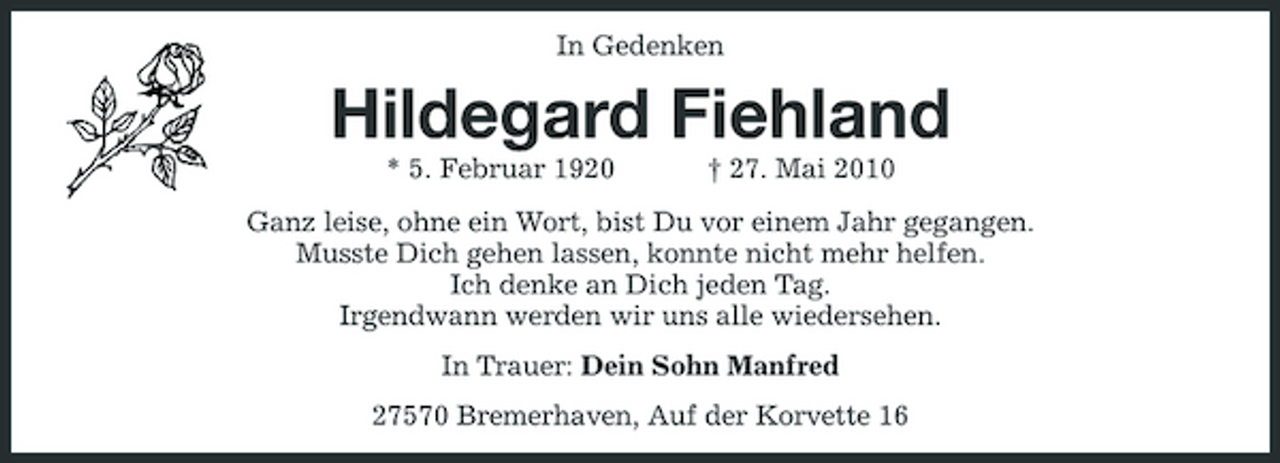 <p>In Gedenken</p><p>Hildegard Fiehland<br />* 5. Februar 1920 † 27. Mai 2010 Ganz leise, ohne ein Wort, bist Du vor einem Jahr gegangen. Musste Dich gehen lassen, konnte nicht mehr helfen. Ich denke an Dich jeden Tag. Irgendwann werden wir uns alle wiedersehen. In Trauer: Dein Sohn Manfred 27570 Bremerhaven, Auf der Korvette 16</p>