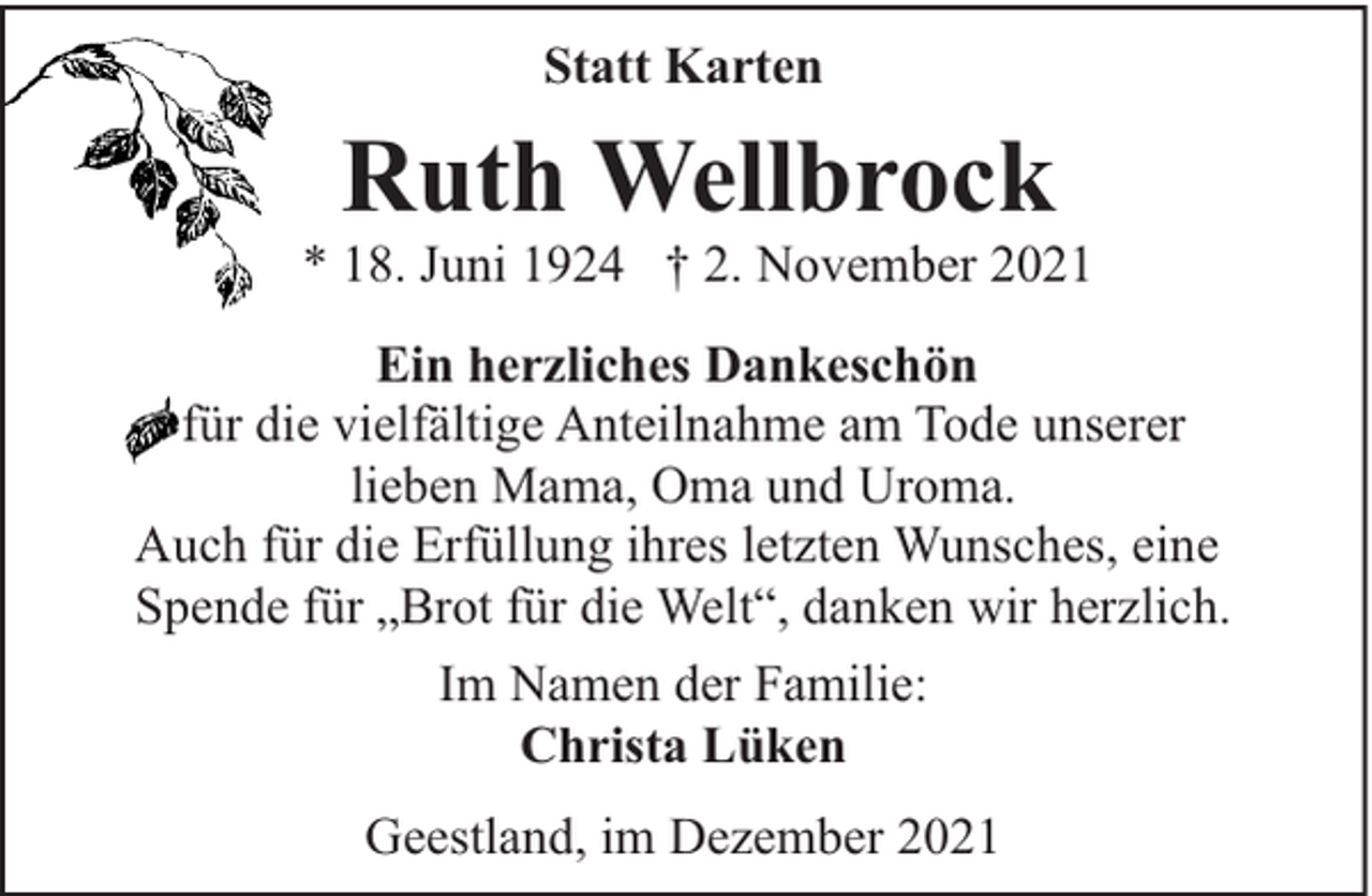 <p>Statt Karten</p><p>Ruth Wellbrock</p><p>* 18. Juni 1924 † 2. November 2021<br />Ein herzliches Dankeschön<br />für die vielfältige Anteilnahme am Tode unserer<br />lieben Mama, Oma und Uroma.<br />Auch für die Erfüllung ihres letzten Wunsches, eine<br />Spende für „Brot für die Welt“, danken wir herzlich.<br />Im Namen der Familie:<br />Christa Lüken<br />Geestland, im Dezember 2021</p>