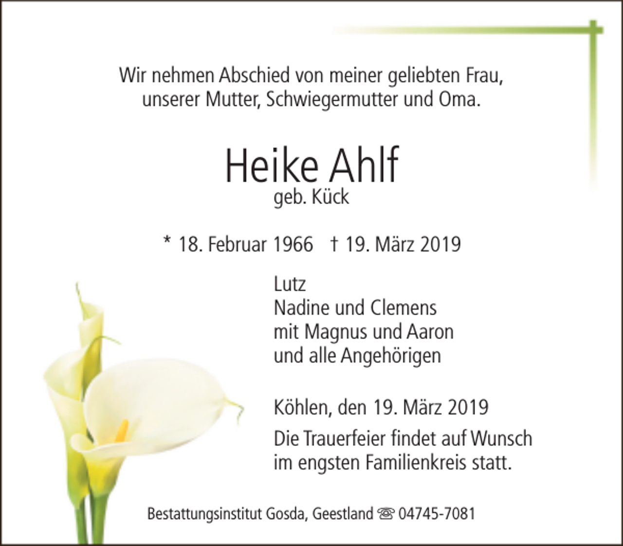 <p>Wir nehmen Abschied von meiner geliebten Frau,<br />unserer Mutter, Schwiegermutter und Oma.</p><p>Heike<br />Ahlf<br />geb. Kück<br />* 18. Februar 1966 † 19. März 2019<br />Lutz<br />Nadine und Clemens<br />mit Magnus und Aaron<br />und alle Angehörigen<br />Köhlen, den 19. März 2019<br />Die Trauerfeier findet auf Wunsch<br />im engsten Familienkreis statt.<br />Bestattungsinstitut Gosda, Geestland s 04745-7081</p>