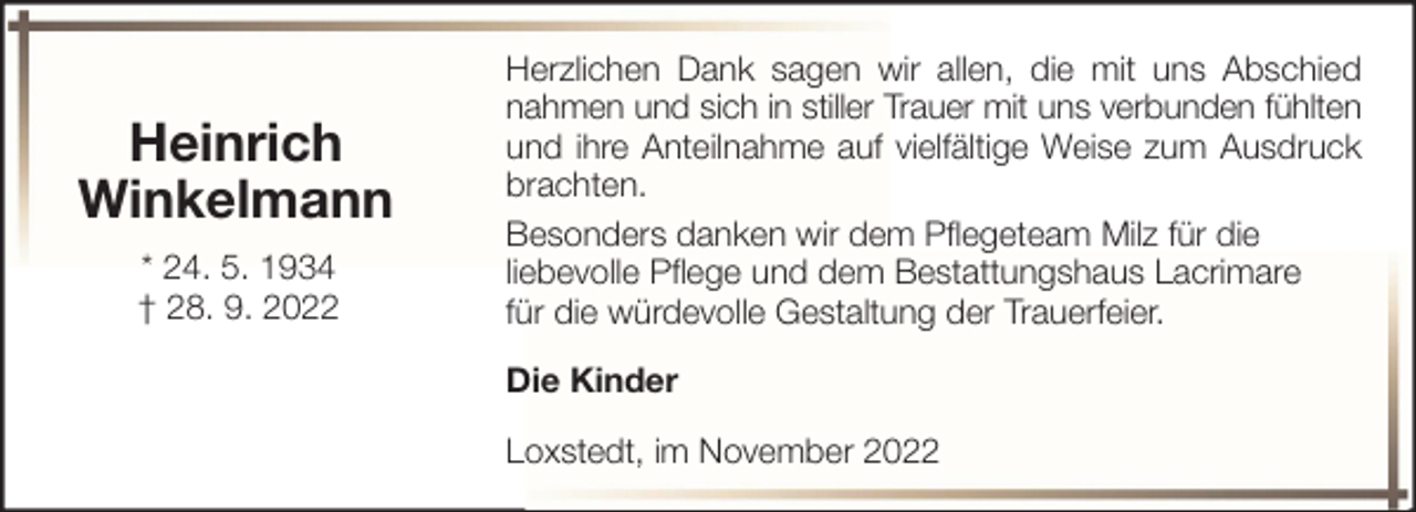 <p>Heinrich<br />Winkelmann<br />* 24. 5. 1934<br />† 28. 9. 2022</p><p>Herzlichen Dank sagen wir allen, die mit uns Abschied<br />nahmen und sich in stiller Trauer mit uns verbunden fühlten<br />und ihre Anteilnahme auf vielfältige Weise zum Ausdruck<br />brachten.<br />Besonders danken wir dem Pflegeteam Milz für die<br />liebevolle Pflege und dem Bestattungshaus Lacrimare<br />für die würdevolle Gestaltung der Trauerfeier.<br />Die Kinder<br />Loxstedt, im November 2022</p>