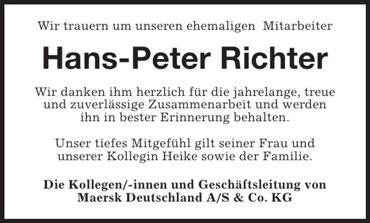 <p>Wir trauern um unseren ehemaligen Mitarbeiter</p><p>Hans-Peter Richter<br />Wir danken ihm herzlich für die jahrelange, treue<br />und zuverlässige Zusammenarbeit und werden<br />ihn in bester Erinnerung behalten.<br />Unser tiefes Mitgefühl gilt seiner Frau und<br />unserer Kollegin Heike sowie der Familie.<br />Die Kollegen/-innen und Geschäftsleitung von<br />Maersk Deutschland A/S &amp; Co. KG</p>