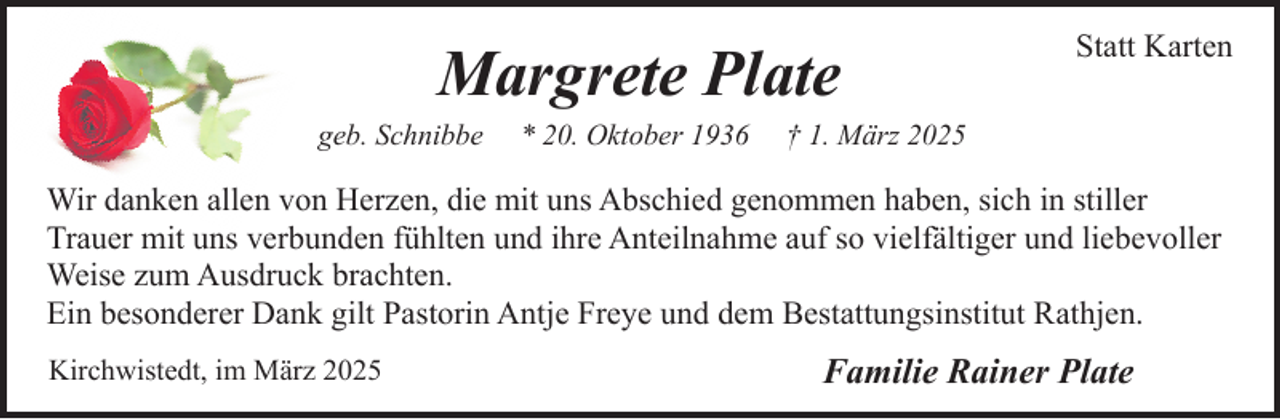 <p>Margrete Plate</p><p>geb. Schnibbe</p><p>* 20. Oktober 1936</p><p>Statt Karten</p><p>† 1. März 2025</p><p>Wir danken allen von Herzen, die mit uns Abschied genommen haben, sich in stiller<br />Trauer mit uns verbunden fühlten und ihre Anteilnahme auf so vielfältiger und liebevoller<br />Weise zum Ausdruck brachten.<br />Ein besonderer Dank gilt Pastorin Antje Freye und dem Bestattungsinstitut Rathjen.<br />Kirchwistedt, im März 2025</p><p>Familie Rainer Plate</p>