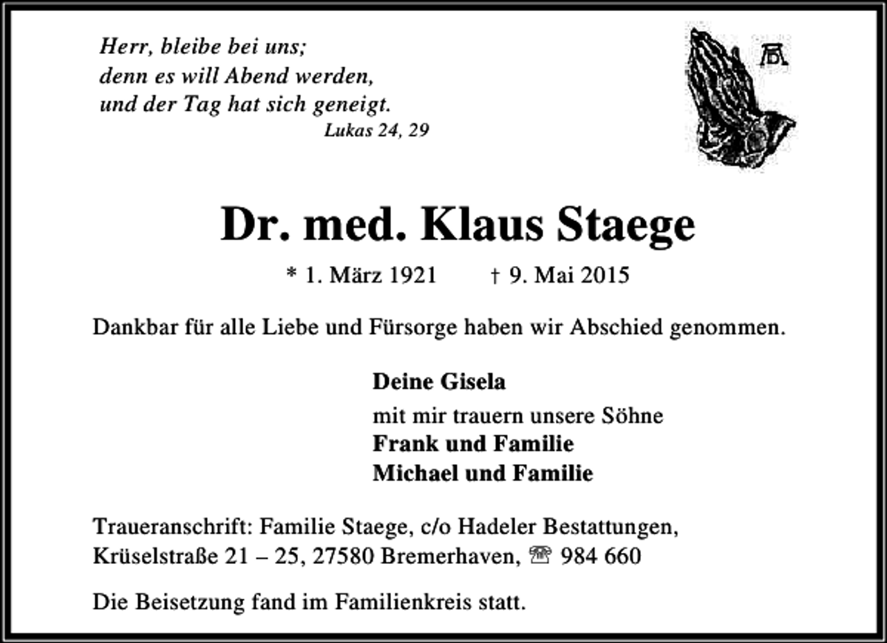 <p>Herr, bleibe bei uns;<br />denn es will Abend werden,<br />und der Tag hat sich geneigt.</p><p>Lukas 24, 29</p><p>Dr. med. Klaus Staege<br />* 1. März 1921</p><p>† 9. Mai 2015</p><p>Dankbar für alle Liebe und Fürsorge haben wir Abschied genommen.<br />Deine Gisela<br />mit mir trauern unsere Söhne<br />Frank und Familie<br />Michael und Familie<br />Traueranschrift: Familie Staege, c/o Hadeler Bestattungen,<br />Krüselstraße 21 – 25, 27580 Bremerhaven, ℡ 984 660<br />Die Beisetzung fand im Familienkreis statt.</p>