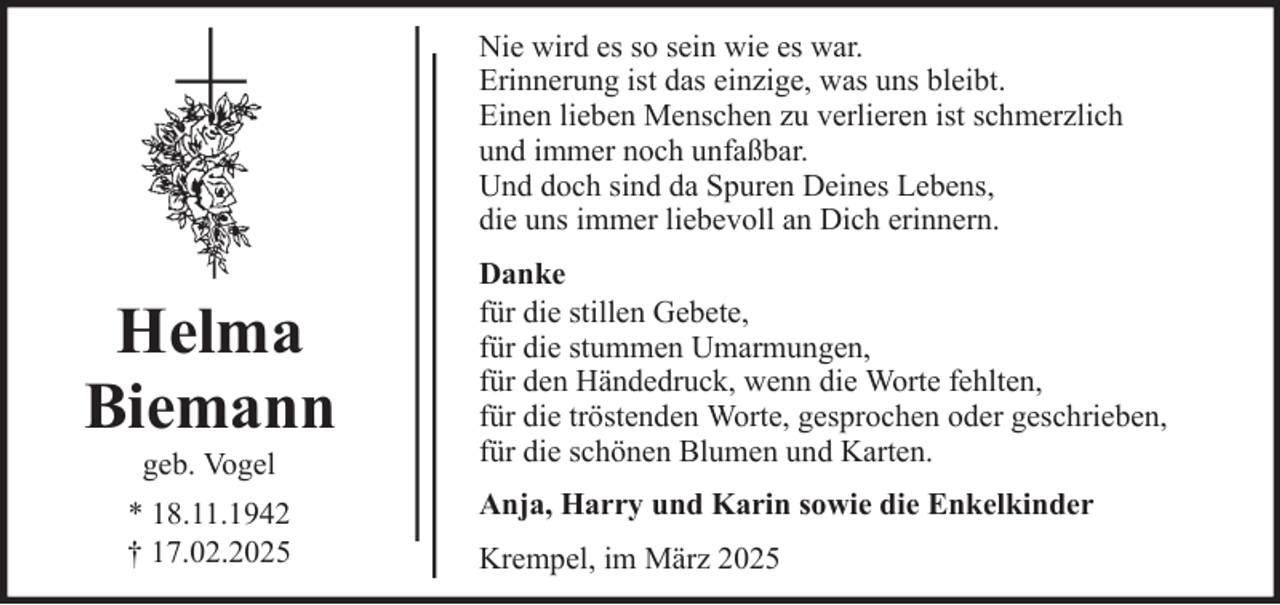 <p>Nie wird es so sein wie es war.<br />Erinnerung ist das einzige, was uns bleibt.<br />Einen lieben Menschen zu verlieren ist schmerzlich<br />und immer noch unfaßbar.<br />Und doch sind da Spuren Deines Lebens,<br />die uns immer liebevoll an Dich erinnern.</p>
<p>Helma<br />Biemann<br />geb. Vogel<br />* 18.11.1942<br />† 17.02.2025</p>
<p>Danke<br />für die stillen Gebete,<br />für die stummen Umarmungen,<br />für den Händedruck, wenn die Worte fehlten,<br />für die tröstenden Worte, gesprochen oder geschrieben,<br />für die schönen Blumen und Karten.<br />Anja, Harry und Karin sowie die Enkelkinder<br />Krempel, im März 2025</p>