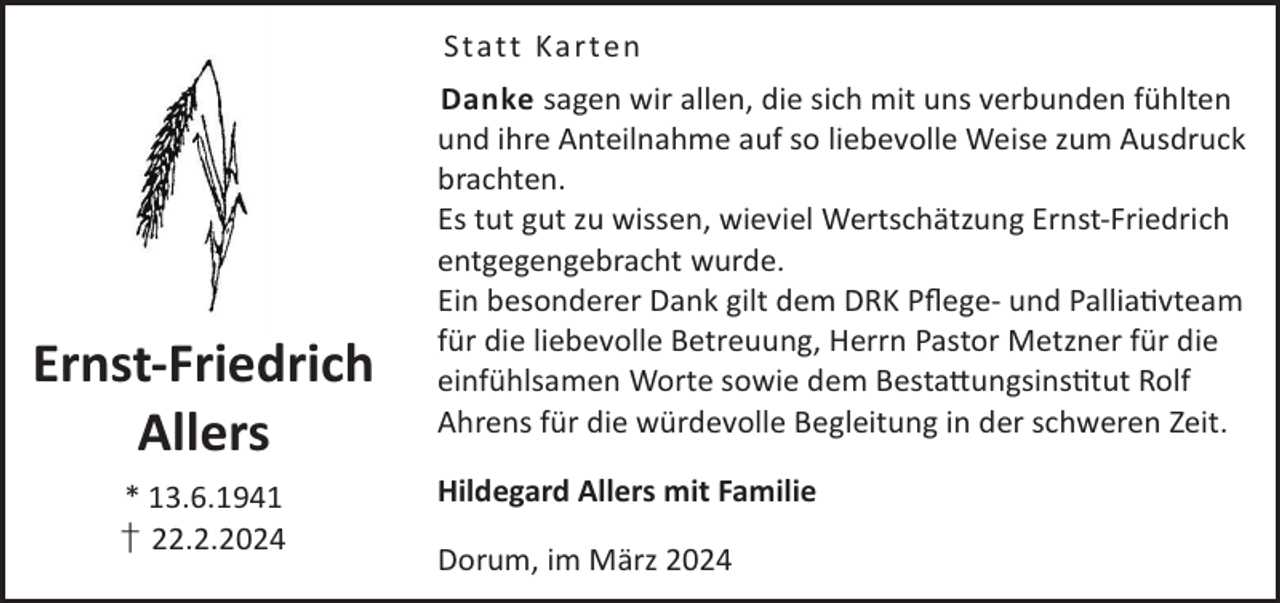 <p>St att Ka rt en</p><p>Ernst-Friedrich<br />Allers<br />* 13.6.1941<br />† 22.2.2024</p><p>Danke sagen wir allen, die sich mit uns verbunden fühlten<br />und ihre Anteilnahme auf so liebevolle Weise zum Ausdruck<br />brachten.<br />Es tut gut zu wissen, wieviel Wertschätzung Ernst-Friedrich<br />entgegengebracht wurde.<br />Ein besonderer Dank gilt dem DRK Pﬂege- und Palliavteam<br />für die liebevolle Betreuung, Herrn Pastor Metzner für die<br />einfühlsamen Worte sowie dem Besta©ungsinstut Rolf<br />Ahrens für die würdevolle Begleitung in der schweren Zeit.<br />Hildegard Allers mit Familie<br />Dorum, im März 2024</p>
