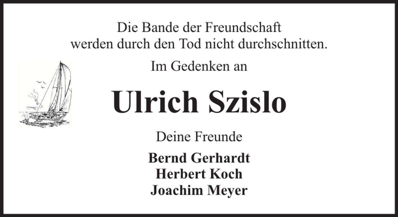 <p>Die Bande der Freundschaft<br />werden durch den Tod nicht durchschnitten.<br />Im Gedenken an</p><p>Ulrich Szislo<br />Deine Freunde<br />Bernd Gerhardt<br />Herbert Koch<br />Joachim Meyer</p>