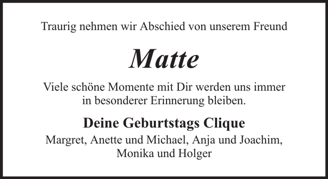 <p>Traurig nehmen wir Abschied von unserem Freund</p><p>Matte<br />Viele schöne Momente mit Dir werden uns immer<br />in besonderer Erinnerung bleiben.</p><p>Deine Geburtstags Clique</p><p>Margret, Anette und Michael, Anja und Joachim,<br />Monika und Holger</p>