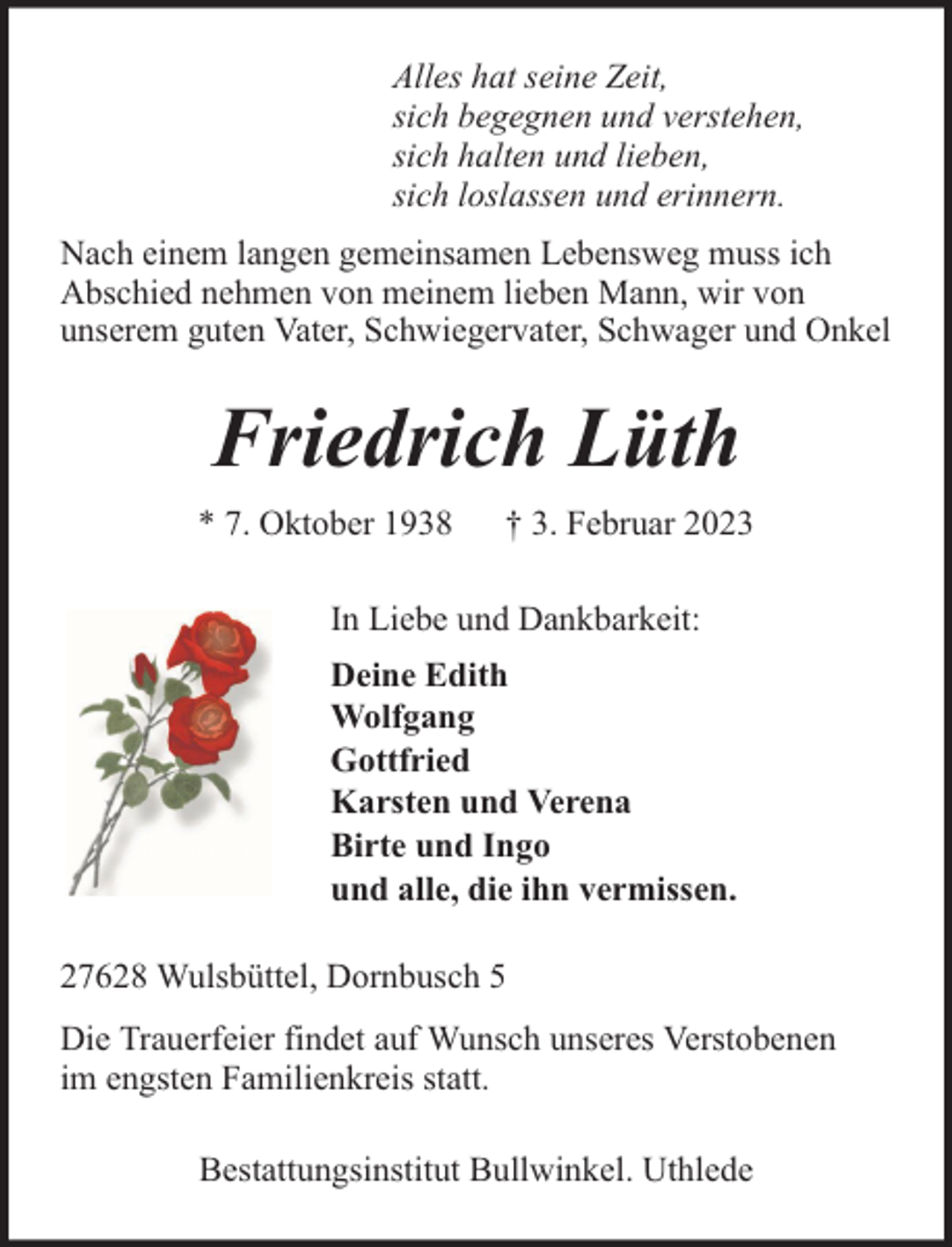 <p>Alles hat seine Zeit,<br />sich begegnen und verstehen,<br />sich halten und lieben,<br />sich loslassen und erinnern.<br />Nach einem langen gemeinsamen Lebensweg muss ich<br />Abschied nehmen von meinem lieben Mann, wir von<br />unserem guten Vater, Schwiegervater, Schwager und Onkel</p><p>Friedrich Lüth<br />* 7. Oktober 1938</p><p>† 3. Februar 2023</p><p>In Liebe und Dankbarkeit:<br />Deine Edith<br />Wolfgang<br />Gottfried<br />Karsten und Verena<br />Birte und Ingo<br />und alle, die ihn vermissen.<br />27628 Wulsbüttel, Dornbusch 5<br />Die Trauerfeier findet auf Wunsch unseres Verstobenen<br />im engsten Familienkreis statt.<br />Bestattungsinstitut Bullwinkel. Uthlede</p>