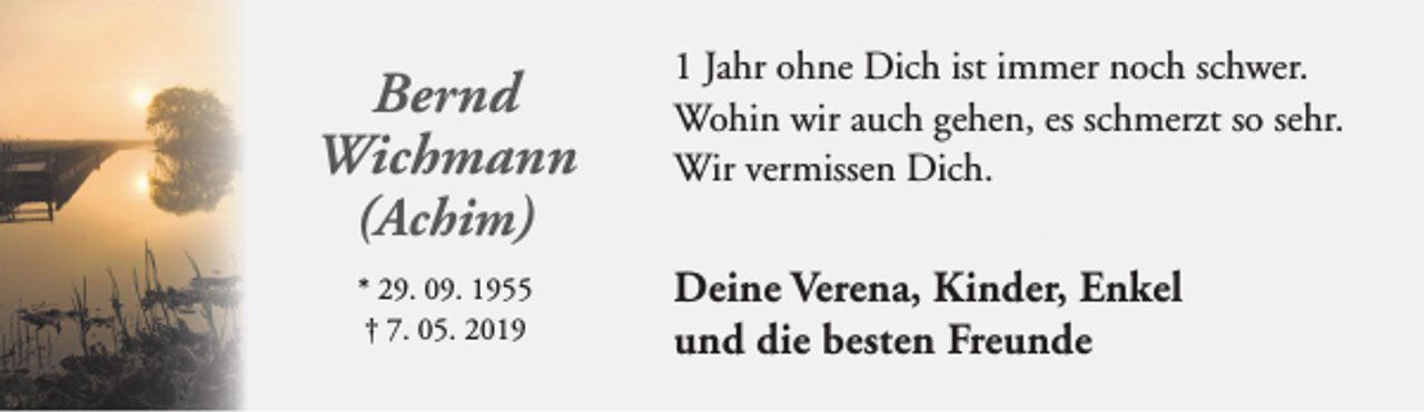 <p>Bernd<br />Wichmann<br />(Achim)<br />* 29. 09. 1955<br />† 7. 05. 2019</p><p>1 Jahr ohne Dich ist immer noch schwer.<br />Wohin wir auch gehen, es schmerzt so sehr.<br />Wir vermissen Dich.</p><p>Deine Verena, Kinder, Enkel<br />und die besten Freunde</p>