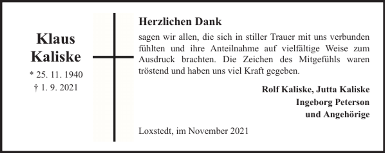 <p>Klaus<br />Kaliske<br />* 25. 11. 1940<br />† 1. 9. 2021</p><p>Herzlichen Dank<br />sagen wir allen, die sich in stiller Trauer mit uns verbunden<br />fühlten und ihre Anteilnahme auf vielfältige Weise zum<br />Ausdruck brachten. Die Zeichen des Mitgefühls waren<br />tröstend und haben uns viel Kraft gegeben.<br />Rolf Kaliske, Jutta Kaliske<br />Ingeborg Peterson<br />und Angehörige<br />Loxstedt, im November 2021</p>