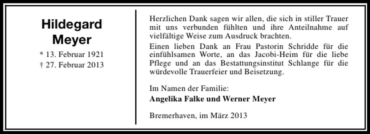 <p>Hildegard<br />Meyer<br />* 13. Februar 1921<br />† 27. Februar 2013</p><p>Herzlichen Dank sagen wir allen, die sich in stiller Trauer<br />mit uns verbunden fühlten und ihre Anteilnahme auf<br />vielfältige Weise zum Ausdruck brachten.<br />Einen lieben Dank an Frau Pastorin Schridde für die<br />einfühlsamen Worte, an das Jacobi-Heim für die liebe<br />Pflege und an das Bestattungsinstitut Schlange für die<br />würdevolle Trauerfeier und Beisetzung.<br />Im Namen der Familie:<br />Angelika Falke und Werner Meyer<br />Bremerhaven, im März 2013</p>