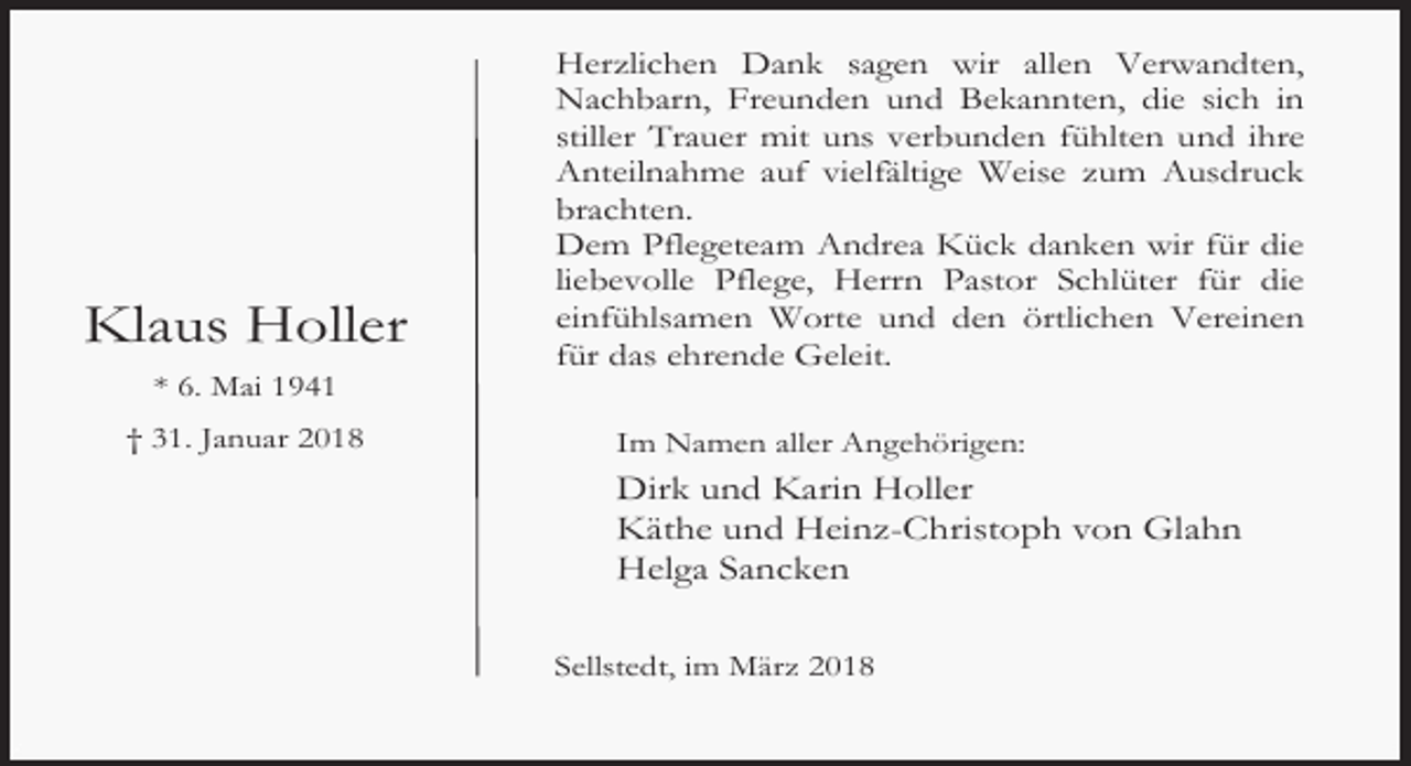 <p>Klaus Holler<br />* 6. Mai 1941<br />† 31. Januar 2018</p><p>Herzlichen Dank sagen wir allen Verwandten,<br />Nachbarn, Freunden und Bekannten, die sich in<br />stiller Trauer mit uns verbunden fühlten und ihre<br />Anteilnahme auf vielfältige Weise zum Ausdruck<br />brachten.<br />Dem Pflegeteam Andrea Kück danken wir für die<br />liebevolle Pflege, Herrn Pastor Schlüter für die<br />einfühlsamen Worte und den örtlichen Vereinen<br />für das ehrende Geleit.<br />Im Namen aller Angehörigen:</p><p>Dirk und Karin Holler<br />Käthe und Heinz-Christoph von Glahn<br />Helga Sancken<br />Sellstedt, im März 2018</p>
