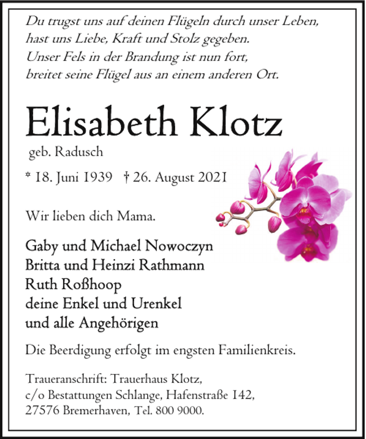 <p>Du trugst uns auf deinen Flügeln durch unser Leben,<br />hast uns Liebe, Kraft und Stolz gegeben.<br />Unser Fels in der Brandung ist nun fort,<br />breitet seine Flügel aus an einem anderen Ort.</p>
<p>geb. Radusch<br />* 18. Juni 1939 † 26. August 2002<br />Wir lieben dich Mama.</p>
<p>Die Beerdigung erfolgt im engsten Familienkreis.<br />Traueranschrift: Trauerhaus Klotz,<br />c/o Bestattungen Schlange, Hafenstraße 142,<br />27576 Bremerhaven, Tel. 800 9000.</p>