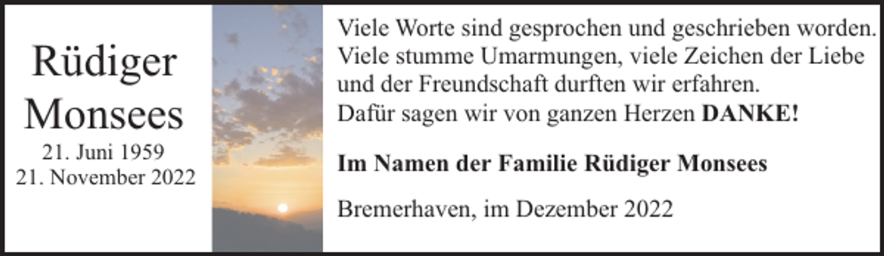 <p>Rüdiger<br />Monsees</p><p>21. Juni 1959<br />21. November 2022</p><p>Viele Worte sind gesprochen und geschrieben worden.<br />Viele stumme Umarmungen, viele Zeichen der Liebe<br />und der Freundschaft durften wir erfahren.<br />Dafür sagen wir von ganzen Herzen DANKE!<br />Im Namen der Familie Rüdiger Monsees<br />Bremerhaven, im Dezember 2022</p>