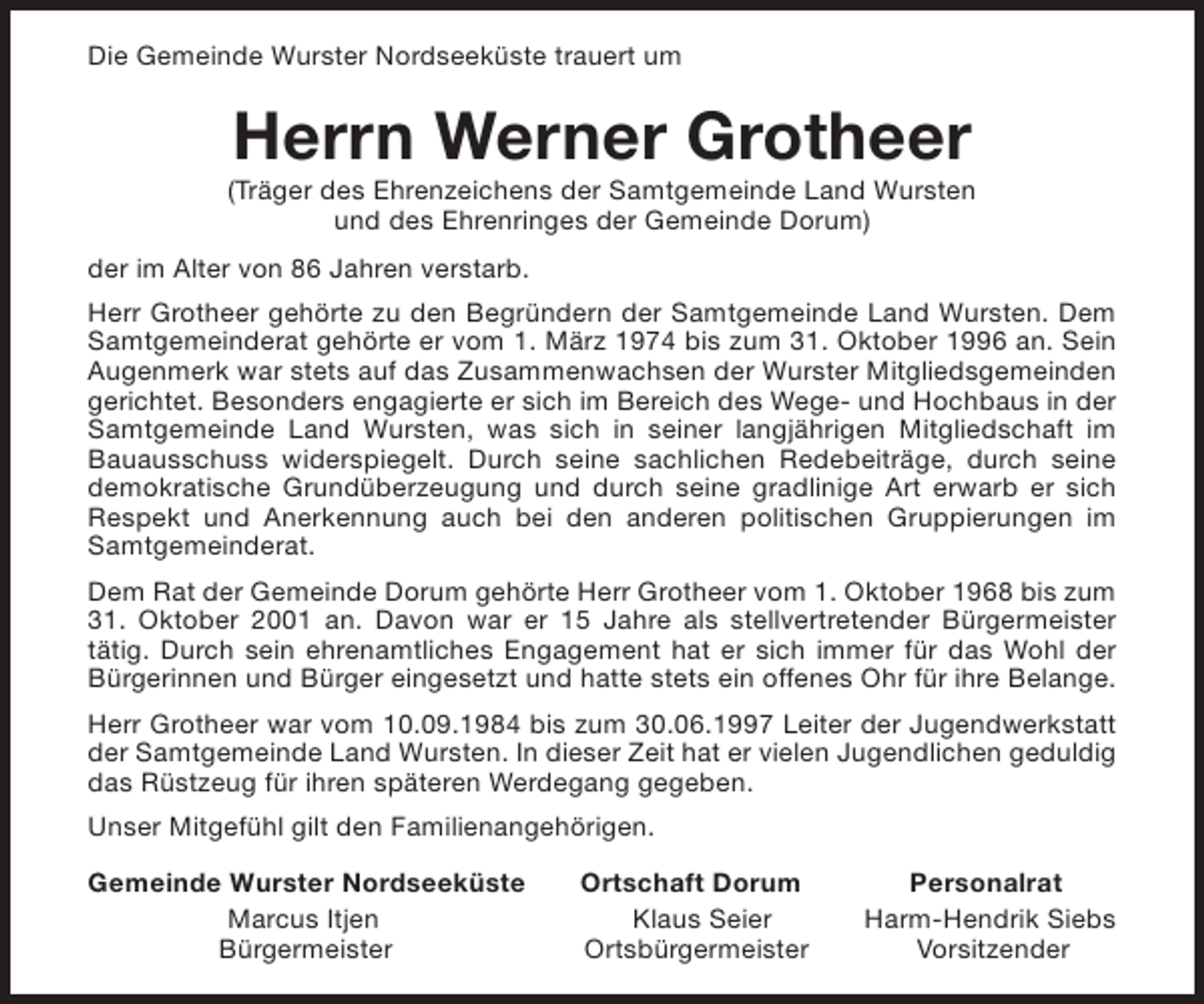 <p>Die Gemeinde Wurster Nordseeküste trauert um</p><p>Herrn Werner Grotheer</p><p>(Träger des Ehrenzeichens der Samtgemeinde Land Wursten<br />und des Ehrenringes der Gemeinde Dorum)<br />der im Alter von 86 Jahren verstarb.<br />Herr Grotheer gehörte zu den Begründern der Samtgemeinde Land Wursten. Dem<br />Samtgemeinderat gehörte er vom 1. März 1974 bis zum 31. Oktober 1996 an. Sein<br />Augenmerk war stets auf das Zusammenwachsen der Wurster Mitgliedsgemeinden<br />gerichtet. Besonders engagierte er sich im Bereich des Wege- und Hochbaus in der<br />Samtgemeinde Land Wursten, was sich in seiner langjährigen Mitgliedschaft im<br />Bauausschuss widerspiegelt. Durch seine sachlichen Redebeiträge, durch seine<br />demokratische Grundüberzeugung und durch seine gradlinige Art erwarb er sich<br />Respekt und Anerkennung auch bei den anderen politischen Gruppierungen im<br />Samtgemeinderat.<br />Dem Rat der Gemeinde Dorum gehörte Herr Grotheer vom 1. Oktober 1968 bis zum<br />31. Oktober 2001 an. Davon war er 15 Jahre als stellvertretender Bürgermeister<br />tätig. Durch sein ehrenamtliches Engagement hat er sich immer für das Wohl der<br />Bürgerinnen und Bürger eingesetzt und hatte stets ein offenes Ohr für ihre Belange.<br />Herr Grotheer war vom 10.09.1984 bis zum 30.06.1997 Leiter der Jugendwerkstatt<br />der Samtgemeinde Land Wursten. In dieser Zeit hat er vielen Jugendlichen geduldig<br />das Rüstzeug für ihren späteren Werdegang gegeben.<br />Unser Mitgefühl gilt den Familienangehörigen.<br />Gemeinde Wurster Nordseeküste<br />Marcus Itjen<br />Bürgermeister</p><p>Ortschaft Dorum<br />Klaus Seier<br />Ortsbürgermeister</p><p>Personalrat<br />Harm-Hendrik Siebs<br />Vorsitzender</p>