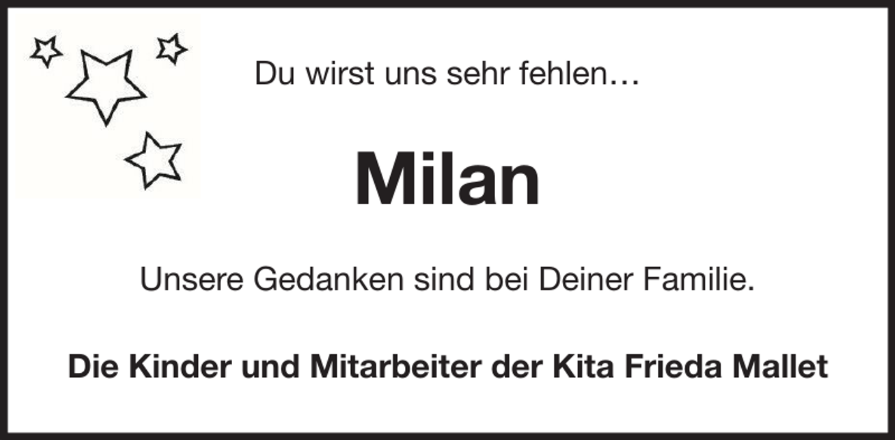 <p>Du wirst uns sehr fehlen…</p><p>Milan<br />Unsere Gedanken sind bei Deiner Familie.<br />Die Kinder und Mitarbeiter der Kita Frieda Mallet</p>