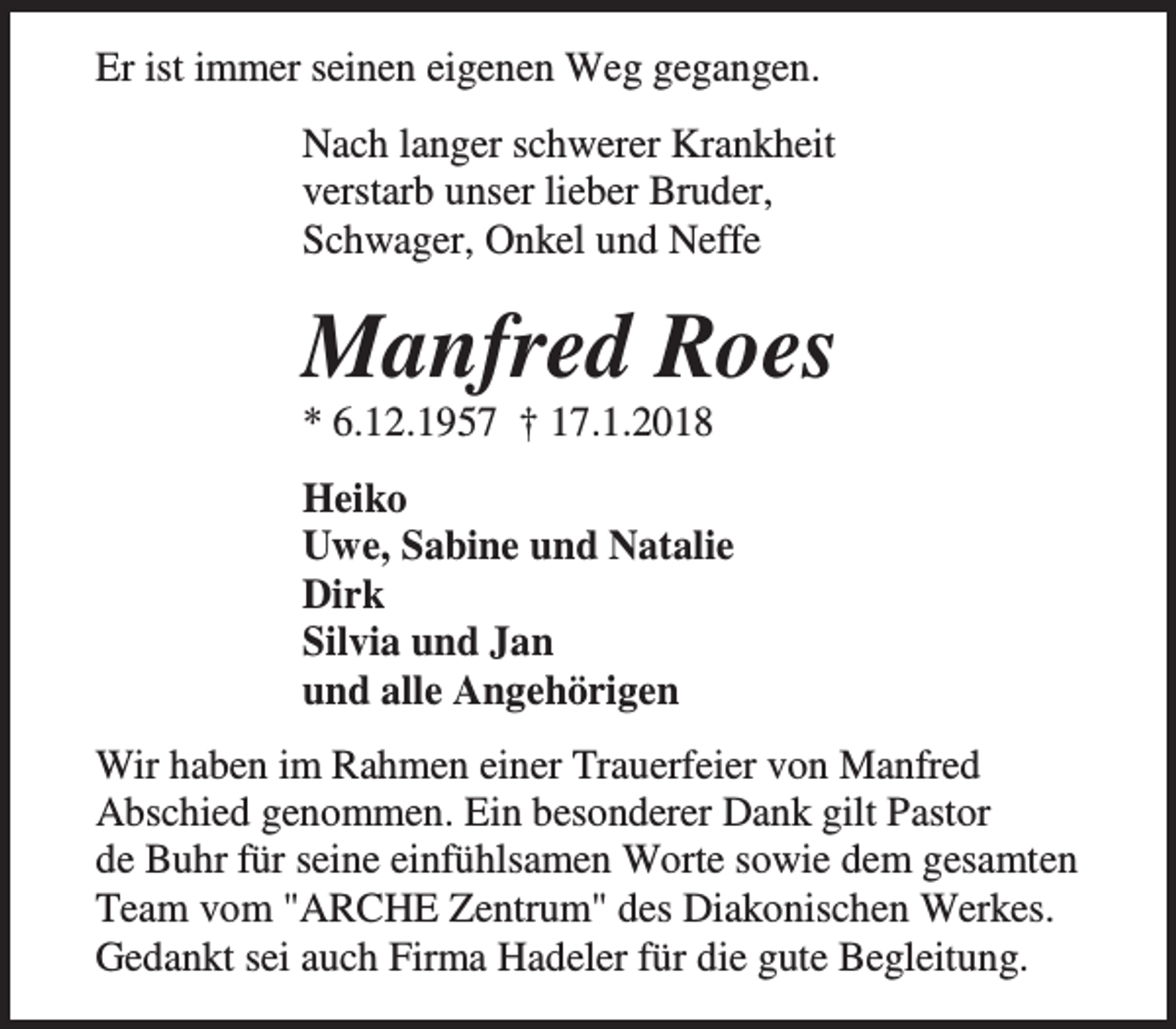 <p>Er ist immer seinen eigenen Weg gegangen.<br />Nach langer schwerer Krankheit<br />verstarb unser lieber Bruder,<br />Schwager, Onkel und Neffe</p><p>Manfred Roes<br />* 6.12.1957 † 17.1.2018</p><p>Heiko<br />Uwe, Sabine und Natalie<br />Dirk<br />Silvia und Jan<br />und alle Angehörigen<br />Wir haben im Rahmen einer Trauerfeier von Manfred<br />Abschied genommen. Ein besonderer Dank gilt Pastor<br />de Buhr für seine einfühlsamen Worte sowie dem gesamten<br />Team vom "ARCHE Zentrum" des Diakonischen Werkes.<br />Gedankt sei auch Firma Hadeler für die gute Begleitung.</p>