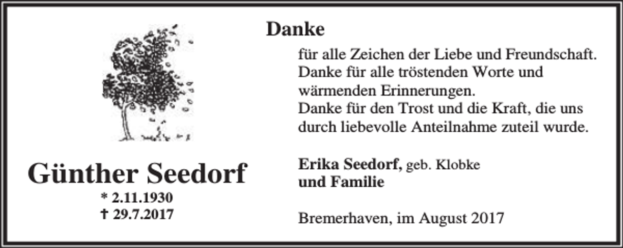 <p>Danke<br />für alle Zeichen der Liebe und Freundschaft.<br />Danke für alle tröstenden Worte und<br />wärmenden Erinnerungen.<br />Danke für den Trost und die Kraft, die uns<br />durch liebevolle Anteilnahme zuteil wurde.</p><p>Günther Seedorf<br />* 2.11.1930<br />B 29.7.2017</p><p>Erika Seedorf, geb. Klobke<br />und Familie<br />Bremerhaven, im August 2017</p>
