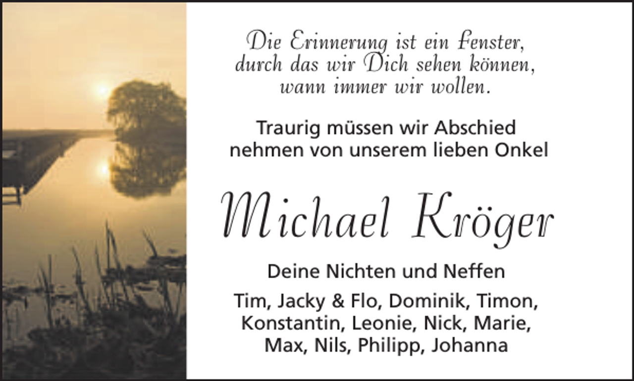 <p>Die Erinnerung ist ein Fenster,<br />durch das wir Dich sehen können,<br />wann immer wir wollen.<br />Traurig müssen wir Abschied<br />nehmen von unserem lieben Onkel</p><p>Michael Kröger<br />Deine Nichten und Neffen<br />Tim, Jacky &amp; Flo, Dominik, Timon,<br />Konstantin, Leonie, Nick, Marie,<br />Max, Nils, Philipp, Johanna</p>