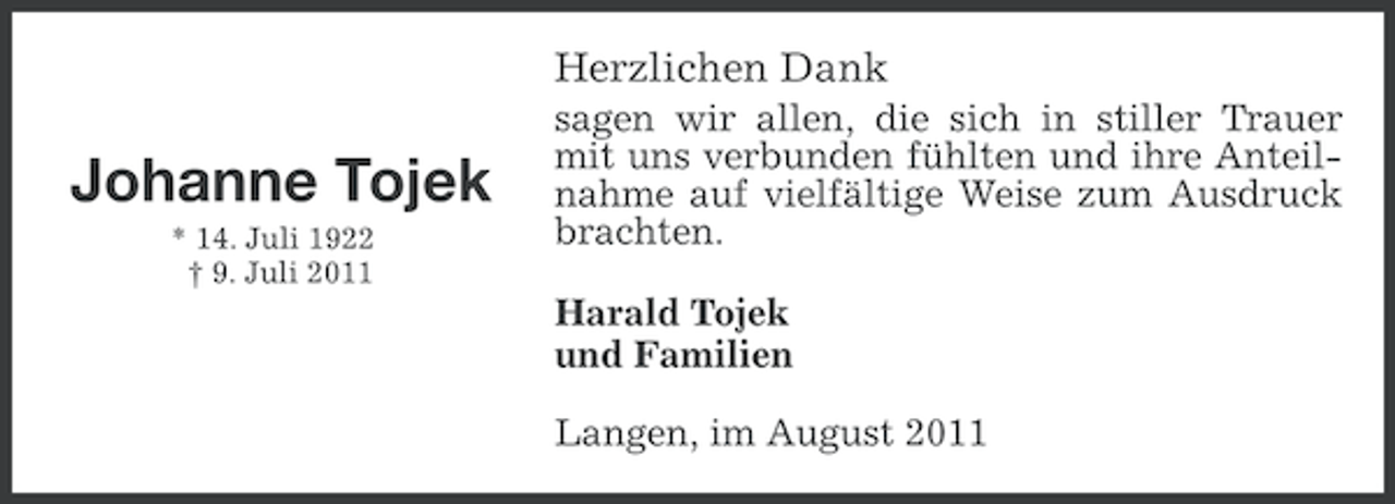 <p>Herzlichen Dank</p><p>Johanne Tojek<br />* 14. Juli 1922<br />† 9. Juli 2011</p><p>sagen wir allen, die sich in stiller Trauer<br />mit uns verbunden fühlten und ihre Anteilnahme auf vielfältige Weise zum Ausdruck<br />brachten.<br />Harald Tojek<br />und Familien<br />Langen, im August 2011</p>