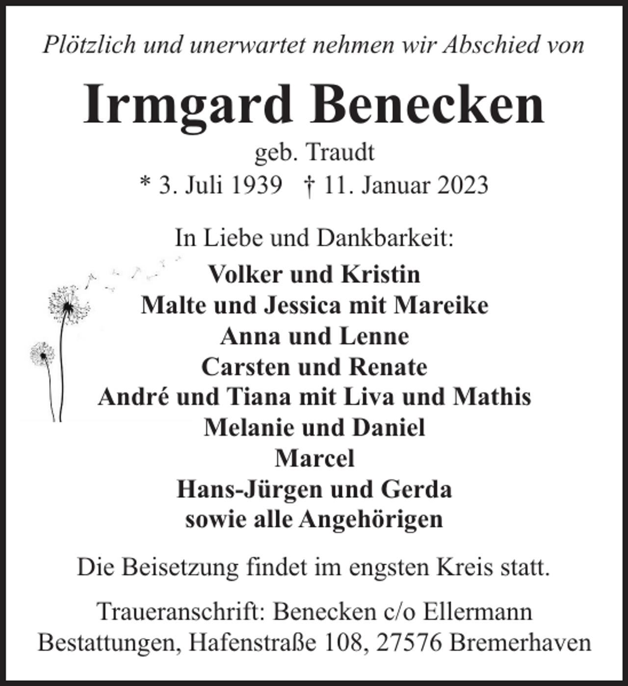 <p>Plötzlich und unerwartet nehmen wir Abschied von</p><p>Irmgard Benecken<br />geb. Traudt<br />* 3. Juli 1939 † 11. Januar 2023</p><p>In Liebe und Dankbarkeit:<br />Volker und Kristin<br />Malte und Jessica mit Mareike<br />Anna und Lenne<br />Carsten und Renate<br />André und Tiana mit Liva und Mathis<br />Melanie und Daniel<br />Marcel<br />Hans-Jürgen und Gerda<br />sowie alle Angehörigen<br />Die Beisetzung findet im engsten Kreis statt.<br />Traueranschrift: Benecken c/o Ellermann<br />Bestattungen, Hafenstraße 108, 27576 Bremerhaven</p>