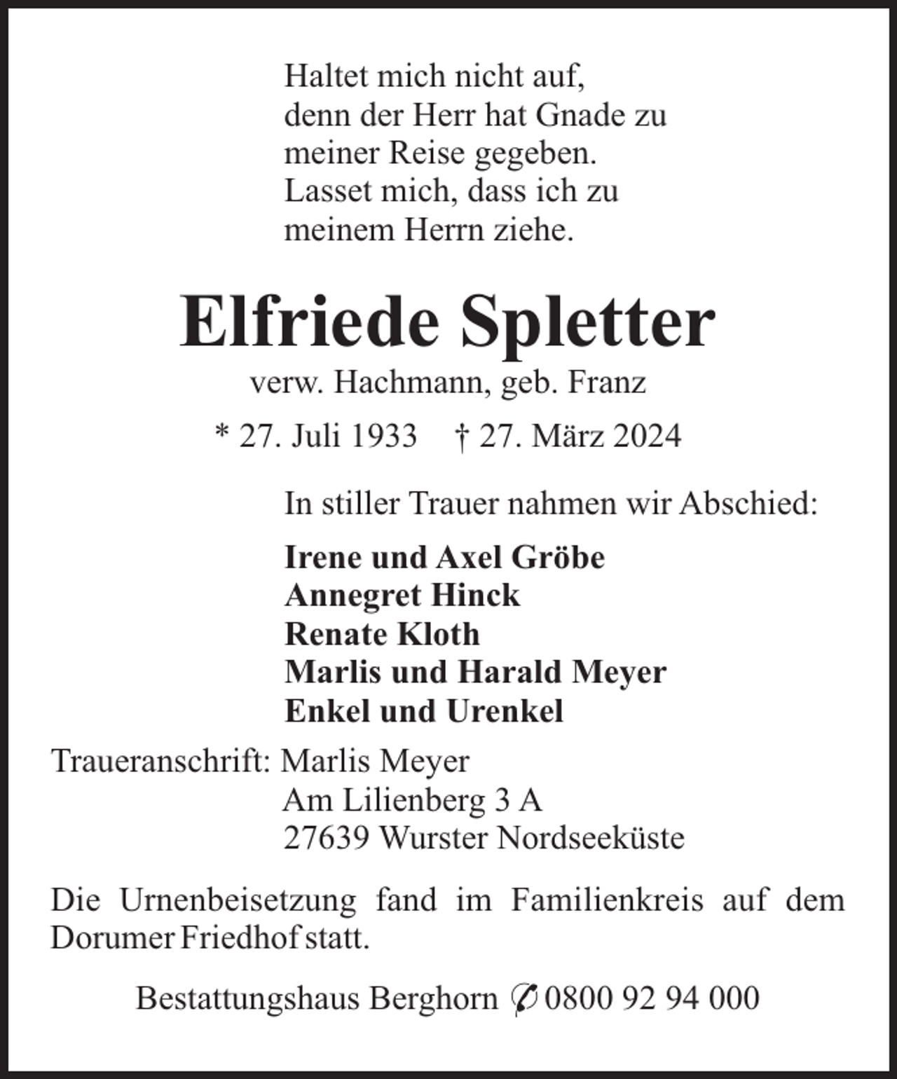 <p>Haltet mich nicht auf,<br />denn der Herr hat Gnade zu<br />meiner Reise gegeben.<br />Lasset mich, dass ich zu<br />meinem Herrn ziehe.</p><p>Elfriede Spletter<br />verw. Hachmann, geb. Franz<br />* 27. Juli 1933</p><p>† 27. März 2024</p><p>In stiller Trauer nahmen wir Abschied:<br />Irene und Axel Gröbe<br />Annegret Hinck<br />Renate Kloth<br />Marlis und Harald Meyer<br />Enkel und Urenkel<br />Traueranschrift: Marlis Meyer<br />Am Lilienberg 3 A<br />27639 Wurster Nordseeküste<br />Die Urnenbeisetzung fand im Familienkreis auf dem<br />Dorumer Friedhof statt.<br />Bestattungshaus Berghorn * 0800 92 94 000</p>