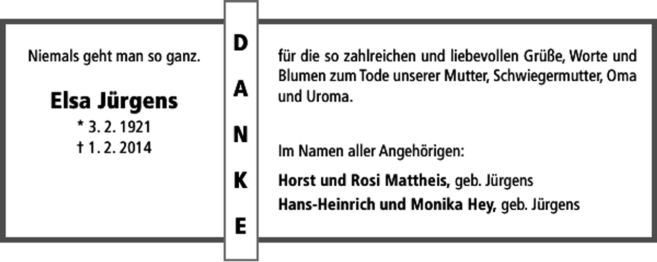 <p>Niemals geht man so ganz.</p><p>Elsa Jürgens<br />* 3. 2. 1921<br />† 1. 2. 2014</p><p>D<br />A<br />N<br />K<br />E</p><p>für die so zahlreichen und liebevollen Grüße, Worte und<br />Blumen zum Tode unserer Mutter, Schwiegermutter, Oma<br />und Uroma.<br />Im Namen aller Angehörigen:<br />Horst und Rosi Mattheis, geb. Jürgens<br />Hans-Heinrich und Monika Hey, geb. Jürgens</p>