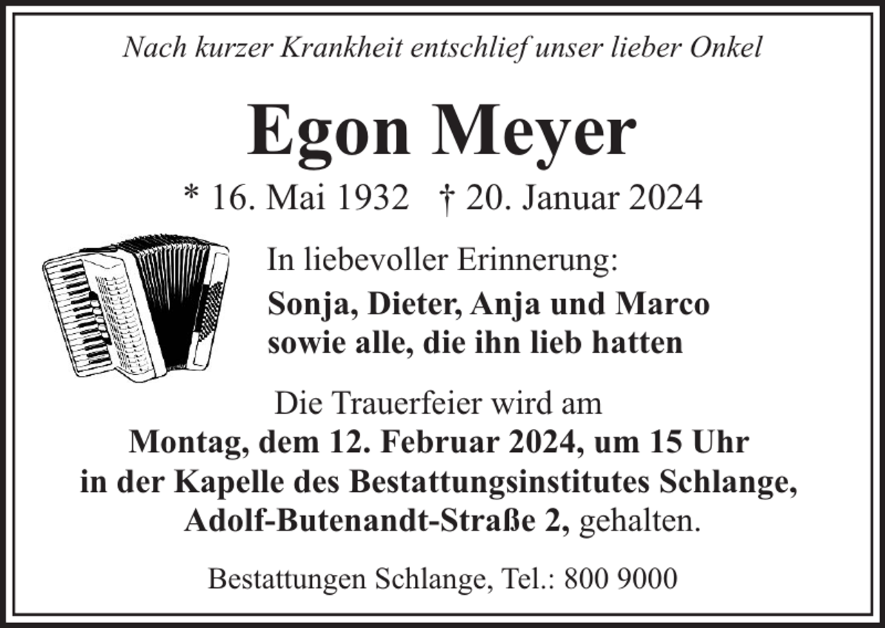 <p>Nach kurzer Krankheit entschlief unser lieber Onkel</p><p>Egon Meyer</p><p>* 16. Mai 1932 † 20. Januar 2024<br />In liebevoller Erinnerung:<br />Sonja, Dieter, Anja und Marco<br />sowie alle, die ihn lieb hatten<br />Die Trauerfeier wird am<br />Montag, dem 12. Februar 2024, um 15 Uhr<br />in der Kapelle des Bestattungsinstitutes Schlange,<br />Adolf-Butenandt-Straße 2, gehalten.<br />Bestattungen Schlange, Tel.: 800 9000</p>