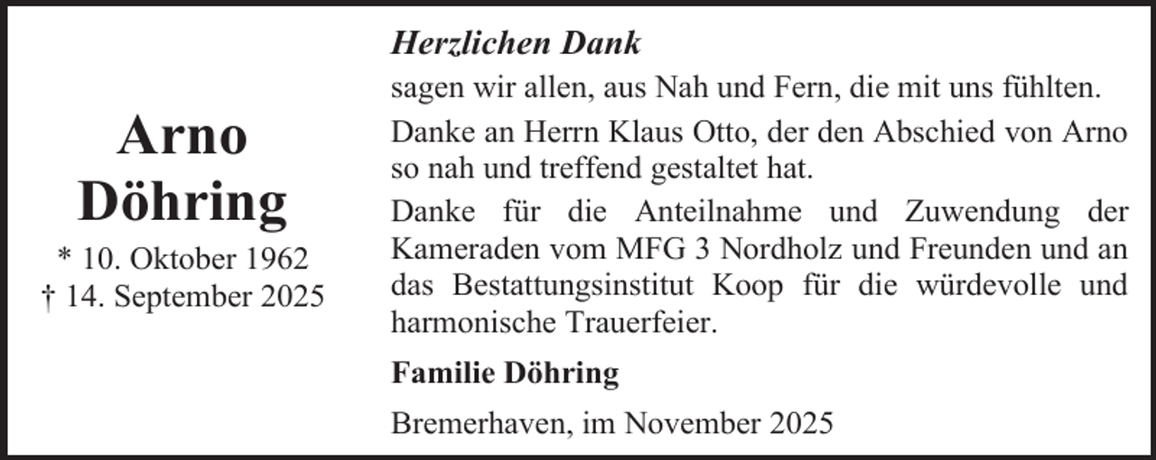<p>Herzlichen Dank</p><p>Arno<br />Döhring</p><p>* 10. Oktober 1962<br />† 14. September 2025</p><p>sagen wir allen, aus Nah und Fern, die mit uns fühlten.<br />Danke an Herrn Klaus Otto, der den Abschied von Arno<br />so nah und treffend gestaltet hat.<br />Danke für die Anteilnahme und Zuwendung der<br />Kameraden vom MFG 3 Nordholz und Freunden und an<br />das Bestattungsinstitut Koop für die würdevolle und<br />harmonische Trauerfeier.<br />Familie Döhring<br />Bremerhaven, im November 2025</p>