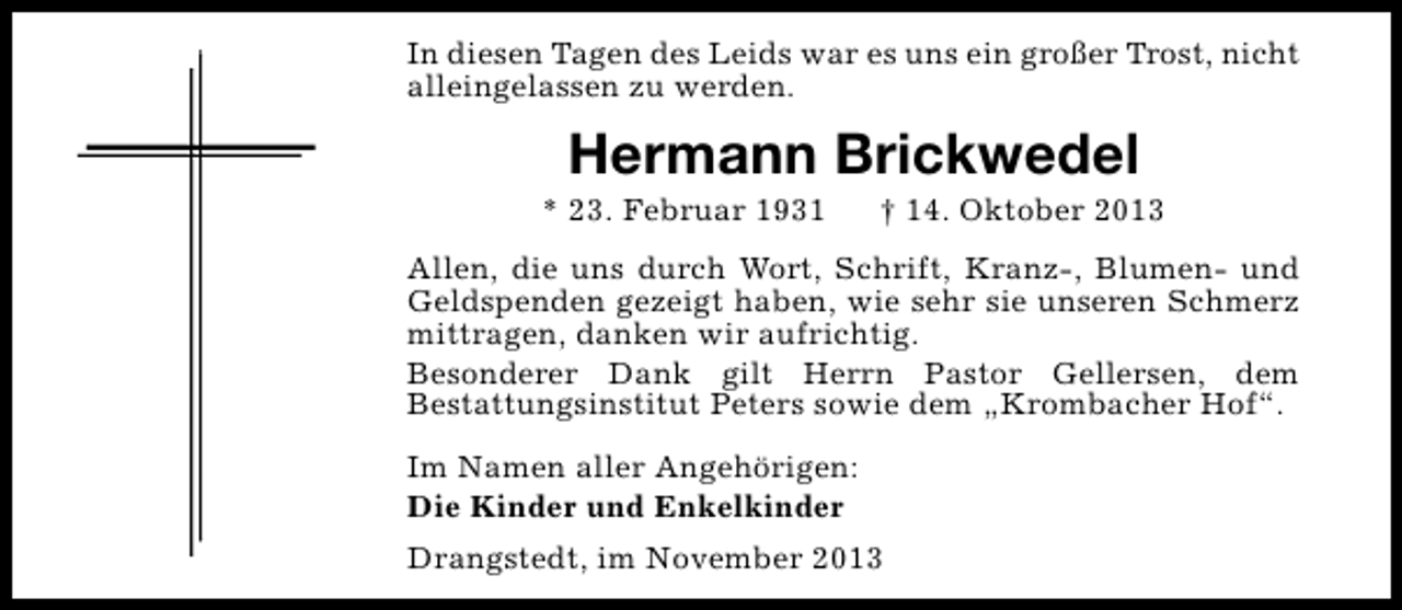 <p>In diesen Tagen des Leids war es uns ein großer Trost, nicht<br />alleingelassen zu werden.</p><p>Hermann Brickwedel</p><p>* 23. Februar 1931</p><p>† 14. Oktober 2013</p><p>Allen, die uns durch Wort, Schrift, Kranz-, Blumen- und<br />Geldspenden gezeigt haben, wie sehr sie unseren Schmerz<br />mittragen, danken wir aufrichtig.<br />Besonderer Dank gilt Herrn Pastor Gellersen, dem<br />Bestattungsinstitut Peters sowie dem „Krombacher Hof“.<br />Im Namen aller Angehörigen:<br />Die Kinder und Enkelkinder<br />Drangstedt, im November 2013</p>