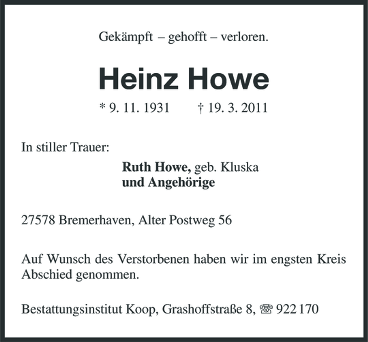 <p>Gekämpft – gehofft – verloren.</p><p>Heinz Howe<br />* 9. 11. 1931 In stiller Trauer: Ruth Howe, geb. Kluska und Angehörige 27578 Bremerhaven, Alter Postweg 56 Auf Wunsch des Verstorbenen haben wir im engsten Kreis Abschied genommen. Bestattungsinstitut Koop, Grashoffstraße 8, 922 170 † 19. 3. 2011</p>