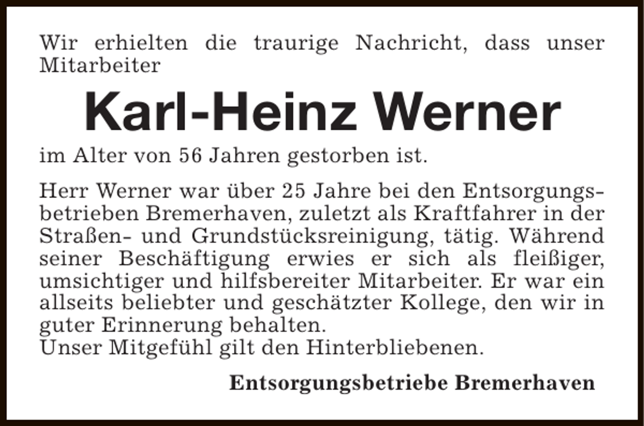 <p>Wir erhielten die traurige Nachricht, dass unser<br />Mitarbeiter</p><p>Karl-Heinz Werner</p><p>im Alter von 56 Jahren gestorben ist.</p><p>Herr Werner war über 25 Jahre bei den Entsorgungsbetrieben Bremerhaven, zuletzt als Kraftfahrer in der<br />Straßen- und Grundstücksreinigung, tätig. Während<br />seiner Beschäftigung erwies er sich als fleißiger,<br />umsichtiger und hilfsbereiter Mitarbeiter. Er war ein<br />allseits beliebter und geschätzter Kollege, den wir in<br />guter Erinnerung behalten.<br />Unser Mitgefühl gilt den Hinterbliebenen.<br />Entsorgungsbetriebe Bremerhaven</p>
